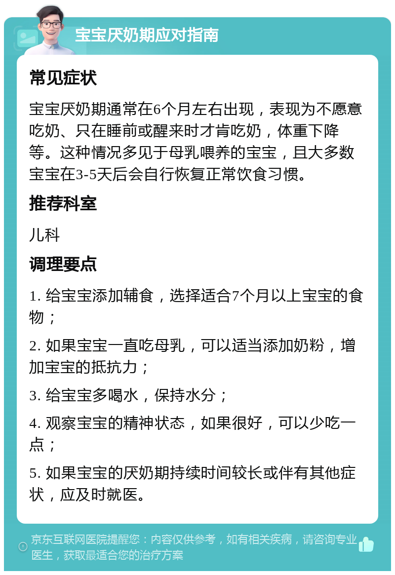 宝宝厌奶期应对指南 常见症状 宝宝厌奶期通常在6个月左右出现，表现为不愿意吃奶、只在睡前或醒来时才肯吃奶，体重下降等。这种情况多见于母乳喂养的宝宝，且大多数宝宝在3-5天后会自行恢复正常饮食习惯。 推荐科室 儿科 调理要点 1. 给宝宝添加辅食，选择适合7个月以上宝宝的食物； 2. 如果宝宝一直吃母乳，可以适当添加奶粉，增加宝宝的抵抗力； 3. 给宝宝多喝水，保持水分； 4. 观察宝宝的精神状态，如果很好，可以少吃一点； 5. 如果宝宝的厌奶期持续时间较长或伴有其他症状，应及时就医。