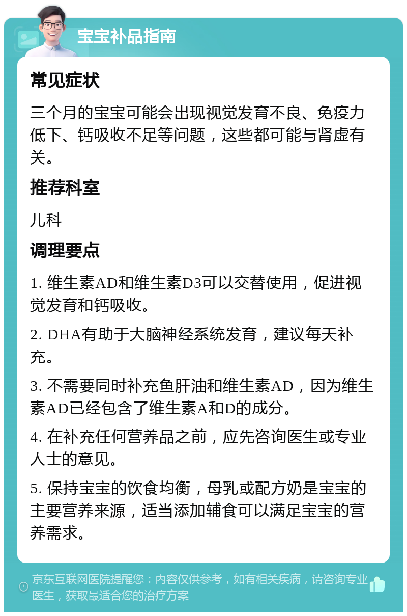 宝宝补品指南 常见症状 三个月的宝宝可能会出现视觉发育不良、免疫力低下、钙吸收不足等问题，这些都可能与肾虚有关。 推荐科室 儿科 调理要点 1. 维生素AD和维生素D3可以交替使用，促进视觉发育和钙吸收。 2. DHA有助于大脑神经系统发育，建议每天补充。 3. 不需要同时补充鱼肝油和维生素AD，因为维生素AD已经包含了维生素A和D的成分。 4. 在补充任何营养品之前，应先咨询医生或专业人士的意见。 5. 保持宝宝的饮食均衡，母乳或配方奶是宝宝的主要营养来源，适当添加辅食可以满足宝宝的营养需求。