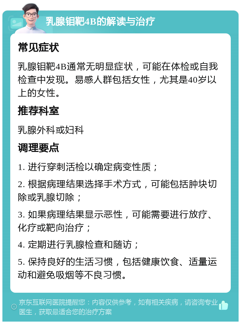 乳腺钼靶4B的解读与治疗 常见症状 乳腺钼靶4B通常无明显症状，可能在体检或自我检查中发现。易感人群包括女性，尤其是40岁以上的女性。 推荐科室 乳腺外科或妇科 调理要点 1. 进行穿刺活检以确定病变性质； 2. 根据病理结果选择手术方式，可能包括肿块切除或乳腺切除； 3. 如果病理结果显示恶性，可能需要进行放疗、化疗或靶向治疗； 4. 定期进行乳腺检查和随访； 5. 保持良好的生活习惯，包括健康饮食、适量运动和避免吸烟等不良习惯。