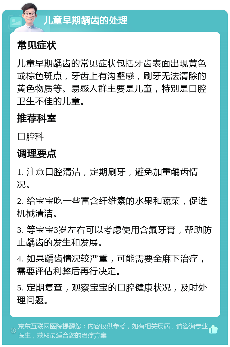 儿童早期龋齿的处理 常见症状 儿童早期龋齿的常见症状包括牙齿表面出现黄色或棕色斑点，牙齿上有沟壑感，刷牙无法清除的黄色物质等。易感人群主要是儿童，特别是口腔卫生不佳的儿童。 推荐科室 口腔科 调理要点 1. 注意口腔清洁，定期刷牙，避免加重龋齿情况。 2. 给宝宝吃一些富含纤维素的水果和蔬菜，促进机械清洁。 3. 等宝宝3岁左右可以考虑使用含氟牙膏，帮助防止龋齿的发生和发展。 4. 如果龋齿情况较严重，可能需要全麻下治疗，需要评估利弊后再行决定。 5. 定期复查，观察宝宝的口腔健康状况，及时处理问题。