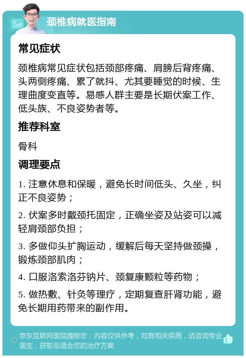 颈椎病就医指南 常见症状 颈椎病常见症状包括颈部疼痛、肩膀后背疼痛、头两侧疼痛、累了就抖、尤其要睡觉的时候、生理曲度变直等。易感人群主要是长期伏案工作、低头族、不良姿势者等。 推荐科室 骨科 调理要点 1. 注意休息和保暖，避免长时间低头、久坐，纠正不良姿势； 2. 伏案多时戴颈托固定，正确坐姿及站姿可以减轻肩颈部负担； 3. 多做仰头扩胸运动，缓解后每天坚持做颈操，锻炼颈部肌肉； 4. 口服洛索洛芬钠片、颈复康颗粒等药物； 5. 做热敷、针灸等理疗，定期复查肝肾功能，避免长期用药带来的副作用。