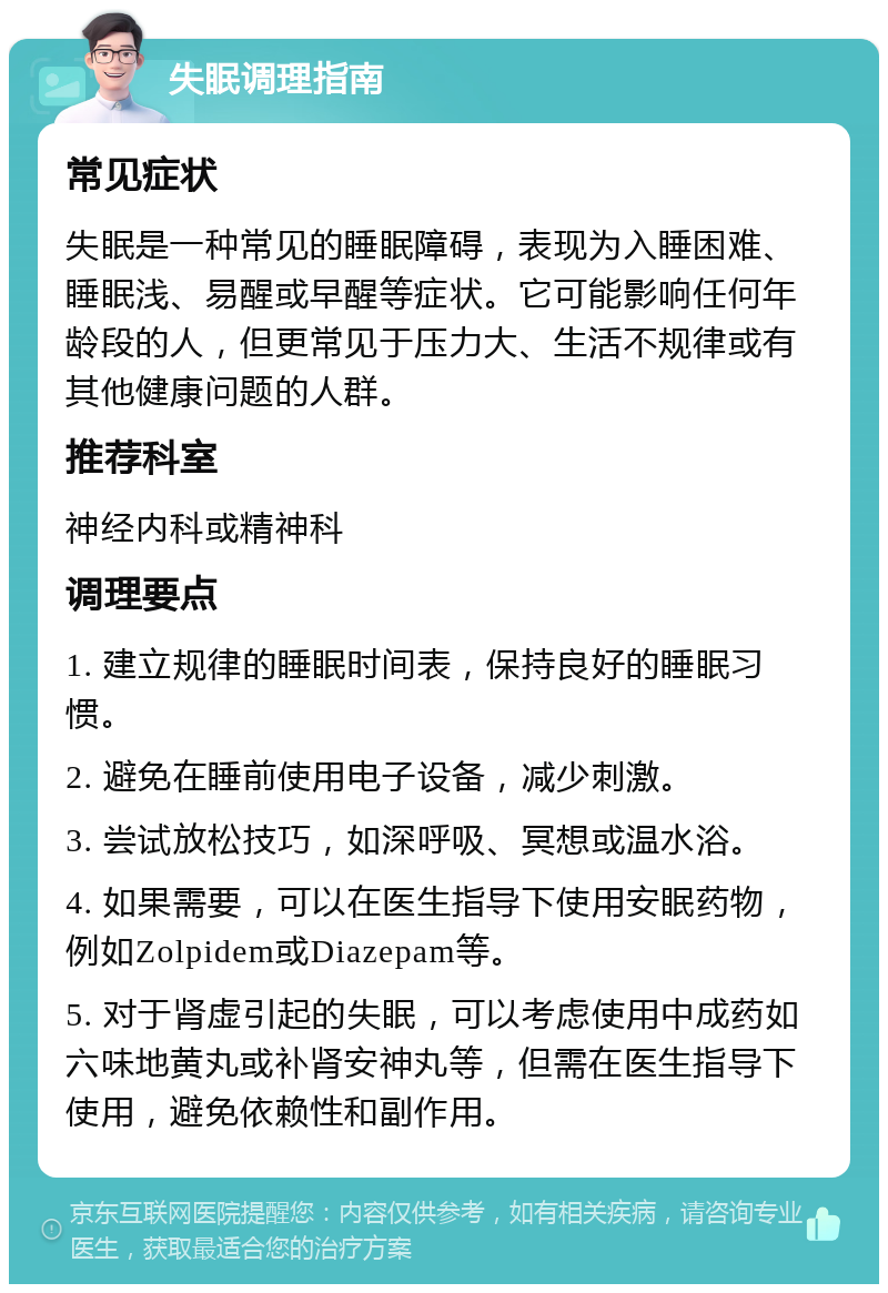 失眠调理指南 常见症状 失眠是一种常见的睡眠障碍，表现为入睡困难、睡眠浅、易醒或早醒等症状。它可能影响任何年龄段的人，但更常见于压力大、生活不规律或有其他健康问题的人群。 推荐科室 神经内科或精神科 调理要点 1. 建立规律的睡眠时间表，保持良好的睡眠习惯。 2. 避免在睡前使用电子设备，减少刺激。 3. 尝试放松技巧，如深呼吸、冥想或温水浴。 4. 如果需要，可以在医生指导下使用安眠药物，例如Zolpidem或Diazepam等。 5. 对于肾虚引起的失眠，可以考虑使用中成药如六味地黄丸或补肾安神丸等，但需在医生指导下使用，避免依赖性和副作用。