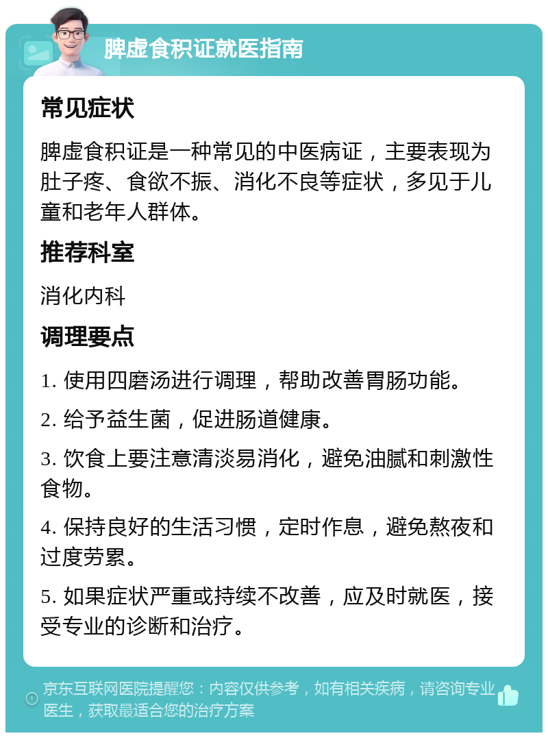 脾虚食积证就医指南 常见症状 脾虚食积证是一种常见的中医病证，主要表现为肚子疼、食欲不振、消化不良等症状，多见于儿童和老年人群体。 推荐科室 消化内科 调理要点 1. 使用四磨汤进行调理，帮助改善胃肠功能。 2. 给予益生菌，促进肠道健康。 3. 饮食上要注意清淡易消化，避免油腻和刺激性食物。 4. 保持良好的生活习惯，定时作息，避免熬夜和过度劳累。 5. 如果症状严重或持续不改善，应及时就医，接受专业的诊断和治疗。