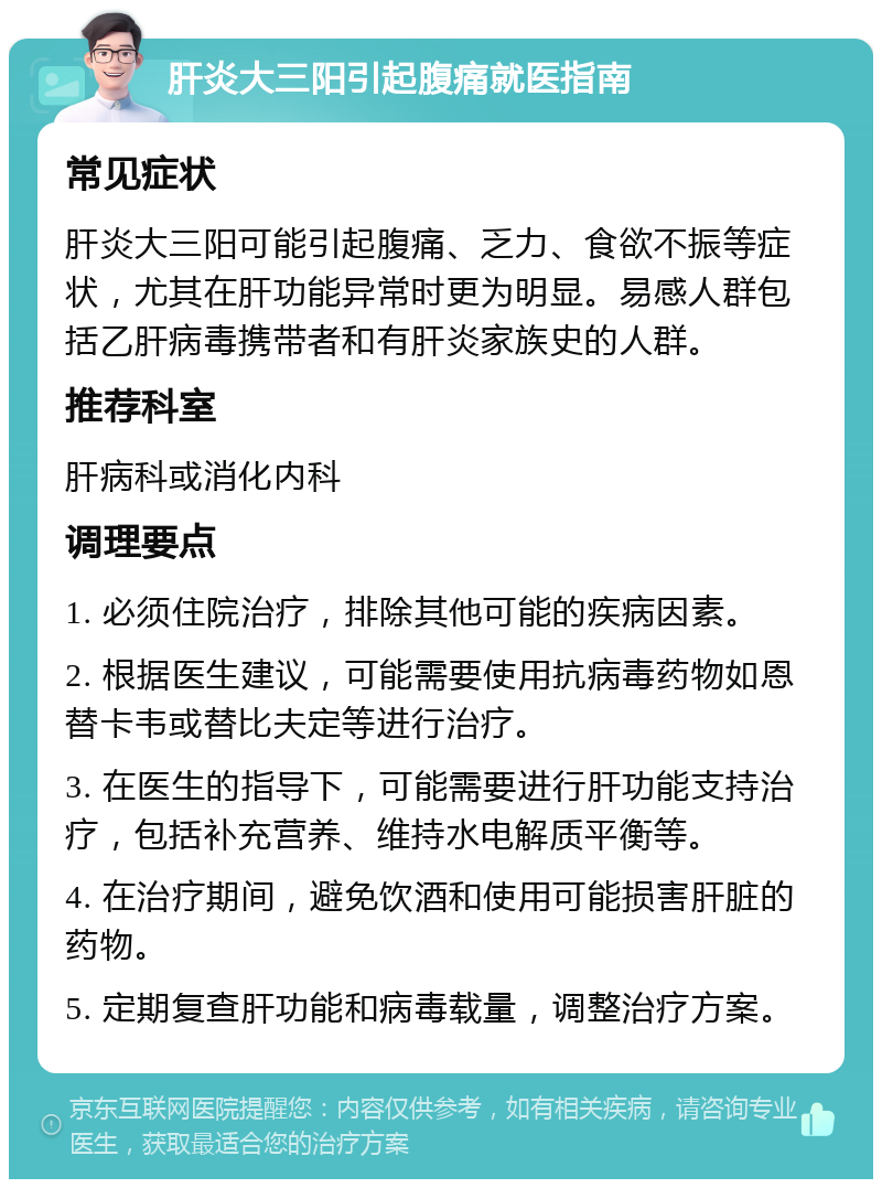 肝炎大三阳引起腹痛就医指南 常见症状 肝炎大三阳可能引起腹痛、乏力、食欲不振等症状，尤其在肝功能异常时更为明显。易感人群包括乙肝病毒携带者和有肝炎家族史的人群。 推荐科室 肝病科或消化内科 调理要点 1. 必须住院治疗，排除其他可能的疾病因素。 2. 根据医生建议，可能需要使用抗病毒药物如恩替卡韦或替比夫定等进行治疗。 3. 在医生的指导下，可能需要进行肝功能支持治疗，包括补充营养、维持水电解质平衡等。 4. 在治疗期间，避免饮酒和使用可能损害肝脏的药物。 5. 定期复查肝功能和病毒载量，调整治疗方案。