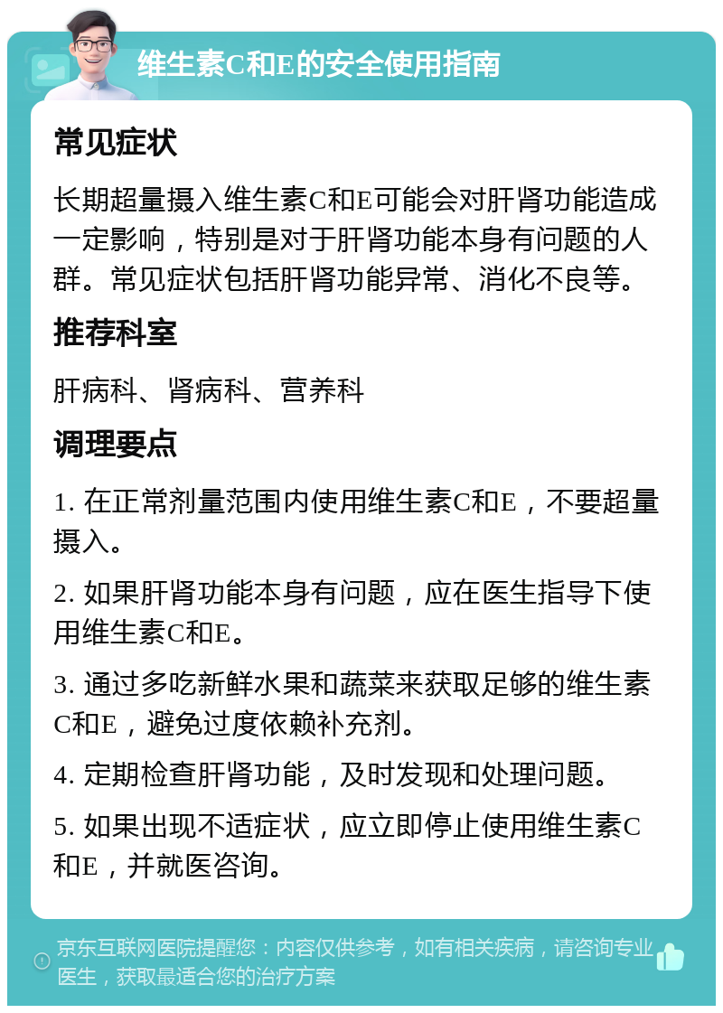 维生素C和E的安全使用指南 常见症状 长期超量摄入维生素C和E可能会对肝肾功能造成一定影响，特别是对于肝肾功能本身有问题的人群。常见症状包括肝肾功能异常、消化不良等。 推荐科室 肝病科、肾病科、营养科 调理要点 1. 在正常剂量范围内使用维生素C和E，不要超量摄入。 2. 如果肝肾功能本身有问题，应在医生指导下使用维生素C和E。 3. 通过多吃新鲜水果和蔬菜来获取足够的维生素C和E，避免过度依赖补充剂。 4. 定期检查肝肾功能，及时发现和处理问题。 5. 如果出现不适症状，应立即停止使用维生素C和E，并就医咨询。