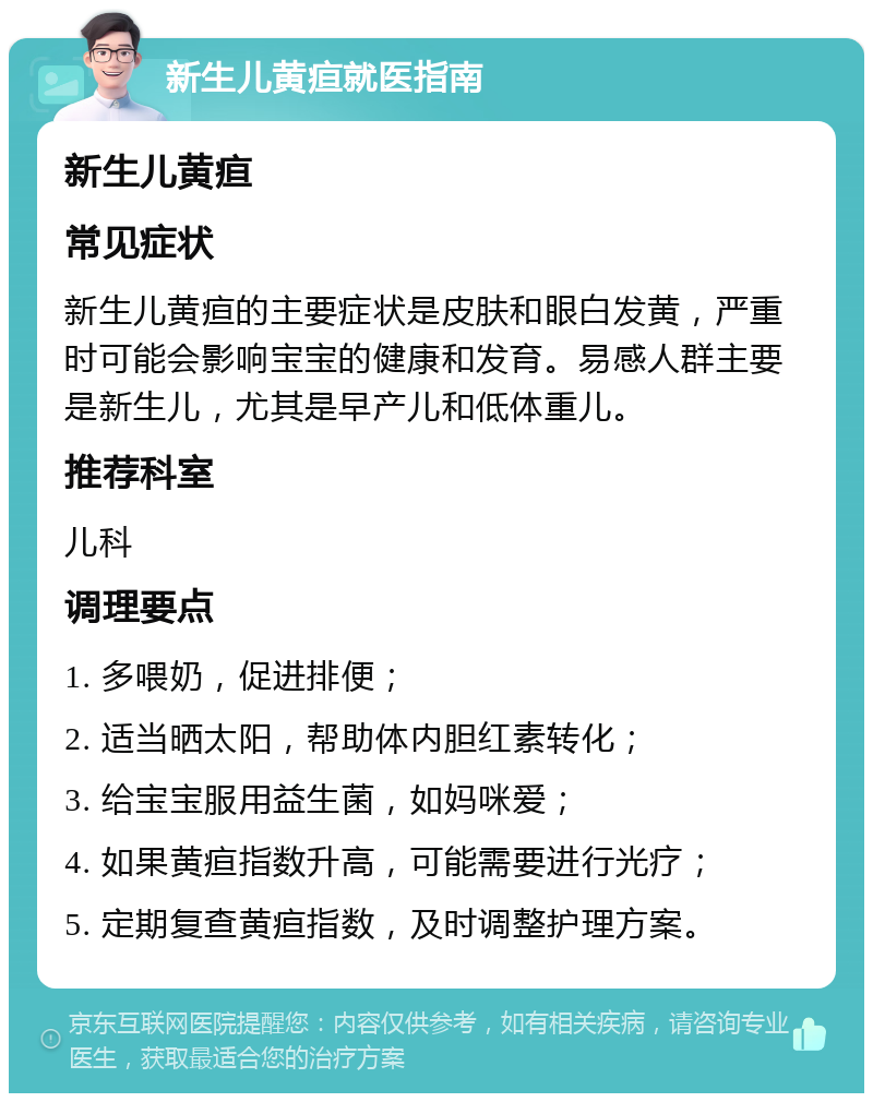 新生儿黄疸就医指南 新生儿黄疸 常见症状 新生儿黄疸的主要症状是皮肤和眼白发黄，严重时可能会影响宝宝的健康和发育。易感人群主要是新生儿，尤其是早产儿和低体重儿。 推荐科室 儿科 调理要点 1. 多喂奶，促进排便； 2. 适当晒太阳，帮助体内胆红素转化； 3. 给宝宝服用益生菌，如妈咪爱； 4. 如果黄疸指数升高，可能需要进行光疗； 5. 定期复查黄疸指数，及时调整护理方案。