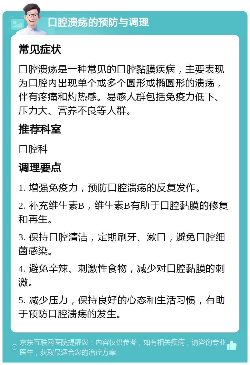 口腔溃疡的预防与调理 常见症状 口腔溃疡是一种常见的口腔黏膜疾病，主要表现为口腔内出现单个或多个圆形或椭圆形的溃疡，伴有疼痛和灼热感。易感人群包括免疫力低下、压力大、营养不良等人群。 推荐科室 口腔科 调理要点 1. 增强免疫力，预防口腔溃疡的反复发作。 2. 补充维生素B，维生素B有助于口腔黏膜的修复和再生。 3. 保持口腔清洁，定期刷牙、漱口，避免口腔细菌感染。 4. 避免辛辣、刺激性食物，减少对口腔黏膜的刺激。 5. 减少压力，保持良好的心态和生活习惯，有助于预防口腔溃疡的发生。