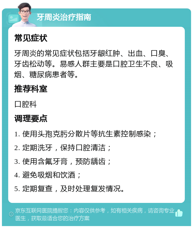 牙周炎治疗指南 常见症状 牙周炎的常见症状包括牙龈红肿、出血、口臭、牙齿松动等。易感人群主要是口腔卫生不良、吸烟、糖尿病患者等。 推荐科室 口腔科 调理要点 1. 使用头孢克肟分散片等抗生素控制感染； 2. 定期洗牙，保持口腔清洁； 3. 使用含氟牙膏，预防龋齿； 4. 避免吸烟和饮酒； 5. 定期复查，及时处理复发情况。