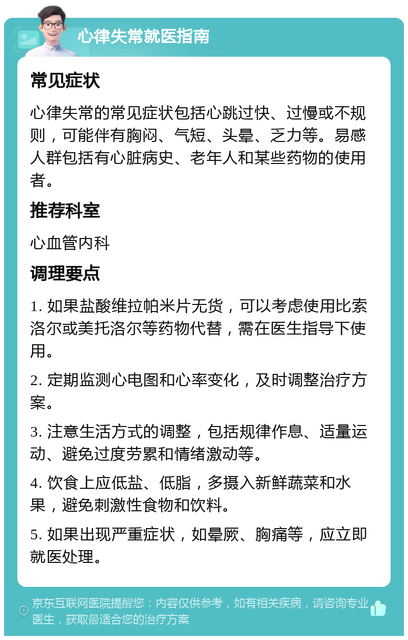 心律失常就医指南 常见症状 心律失常的常见症状包括心跳过快、过慢或不规则，可能伴有胸闷、气短、头晕、乏力等。易感人群包括有心脏病史、老年人和某些药物的使用者。 推荐科室 心血管内科 调理要点 1. 如果盐酸维拉帕米片无货，可以考虑使用比索洛尔或美托洛尔等药物代替，需在医生指导下使用。 2. 定期监测心电图和心率变化，及时调整治疗方案。 3. 注意生活方式的调整，包括规律作息、适量运动、避免过度劳累和情绪激动等。 4. 饮食上应低盐、低脂，多摄入新鲜蔬菜和水果，避免刺激性食物和饮料。 5. 如果出现严重症状，如晕厥、胸痛等，应立即就医处理。