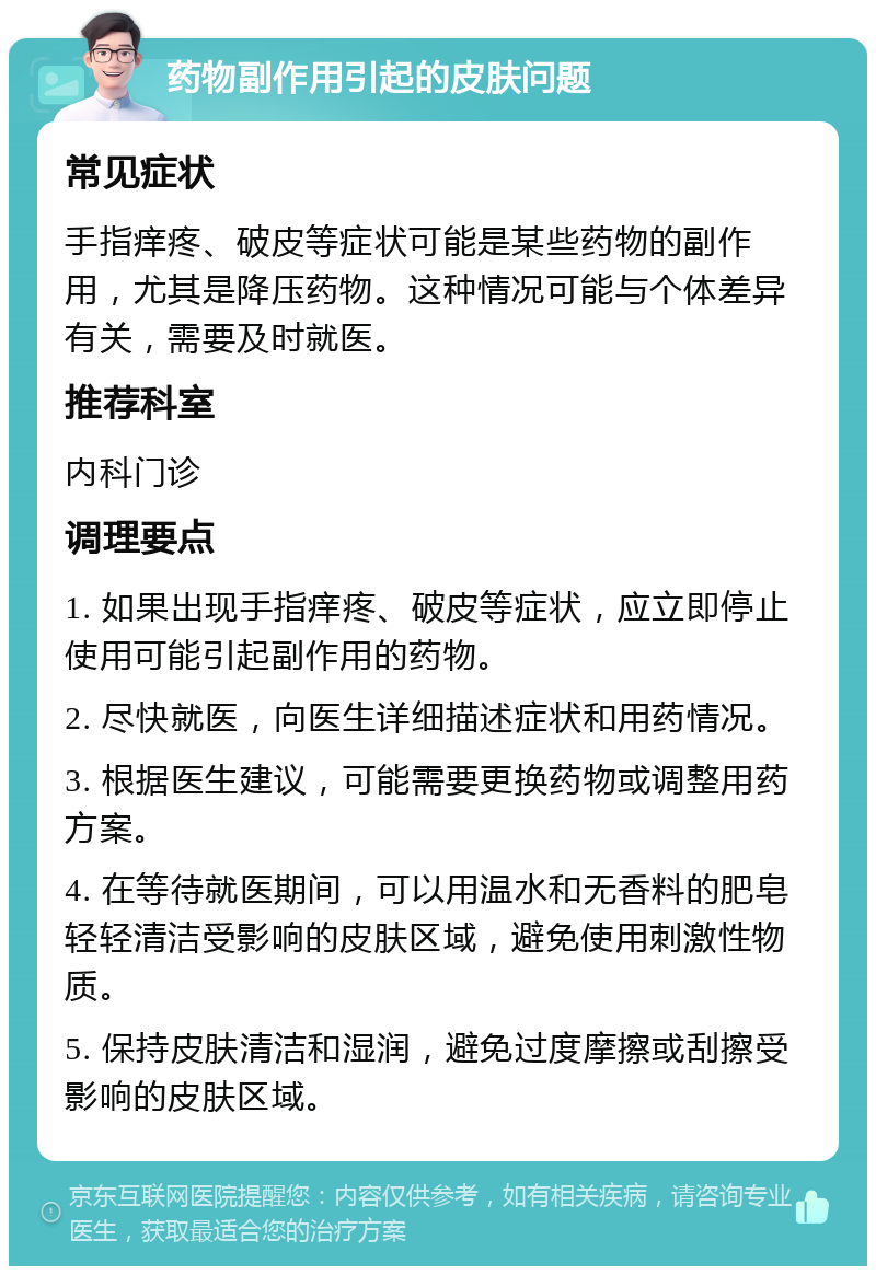 药物副作用引起的皮肤问题 常见症状 手指痒疼、破皮等症状可能是某些药物的副作用，尤其是降压药物。这种情况可能与个体差异有关，需要及时就医。 推荐科室 内科门诊 调理要点 1. 如果出现手指痒疼、破皮等症状，应立即停止使用可能引起副作用的药物。 2. 尽快就医，向医生详细描述症状和用药情况。 3. 根据医生建议，可能需要更换药物或调整用药方案。 4. 在等待就医期间，可以用温水和无香料的肥皂轻轻清洁受影响的皮肤区域，避免使用刺激性物质。 5. 保持皮肤清洁和湿润，避免过度摩擦或刮擦受影响的皮肤区域。