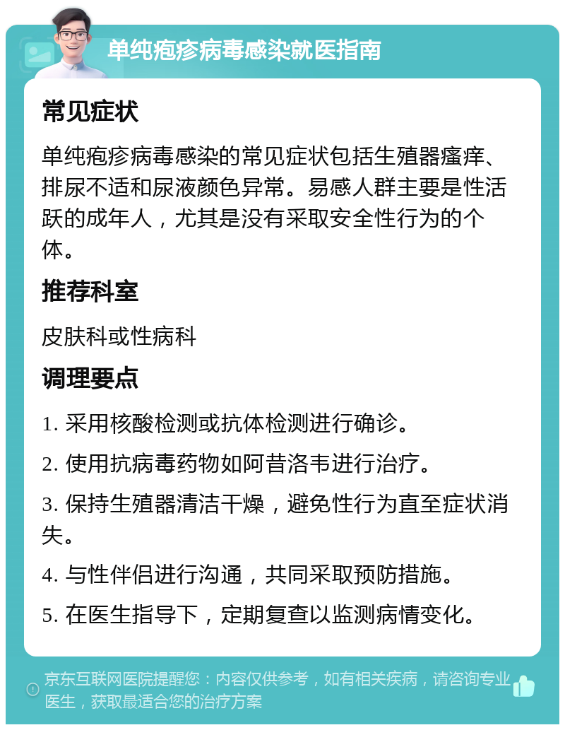 单纯疱疹病毒感染就医指南 常见症状 单纯疱疹病毒感染的常见症状包括生殖器瘙痒、排尿不适和尿液颜色异常。易感人群主要是性活跃的成年人，尤其是没有采取安全性行为的个体。 推荐科室 皮肤科或性病科 调理要点 1. 采用核酸检测或抗体检测进行确诊。 2. 使用抗病毒药物如阿昔洛韦进行治疗。 3. 保持生殖器清洁干燥，避免性行为直至症状消失。 4. 与性伴侣进行沟通，共同采取预防措施。 5. 在医生指导下，定期复查以监测病情变化。