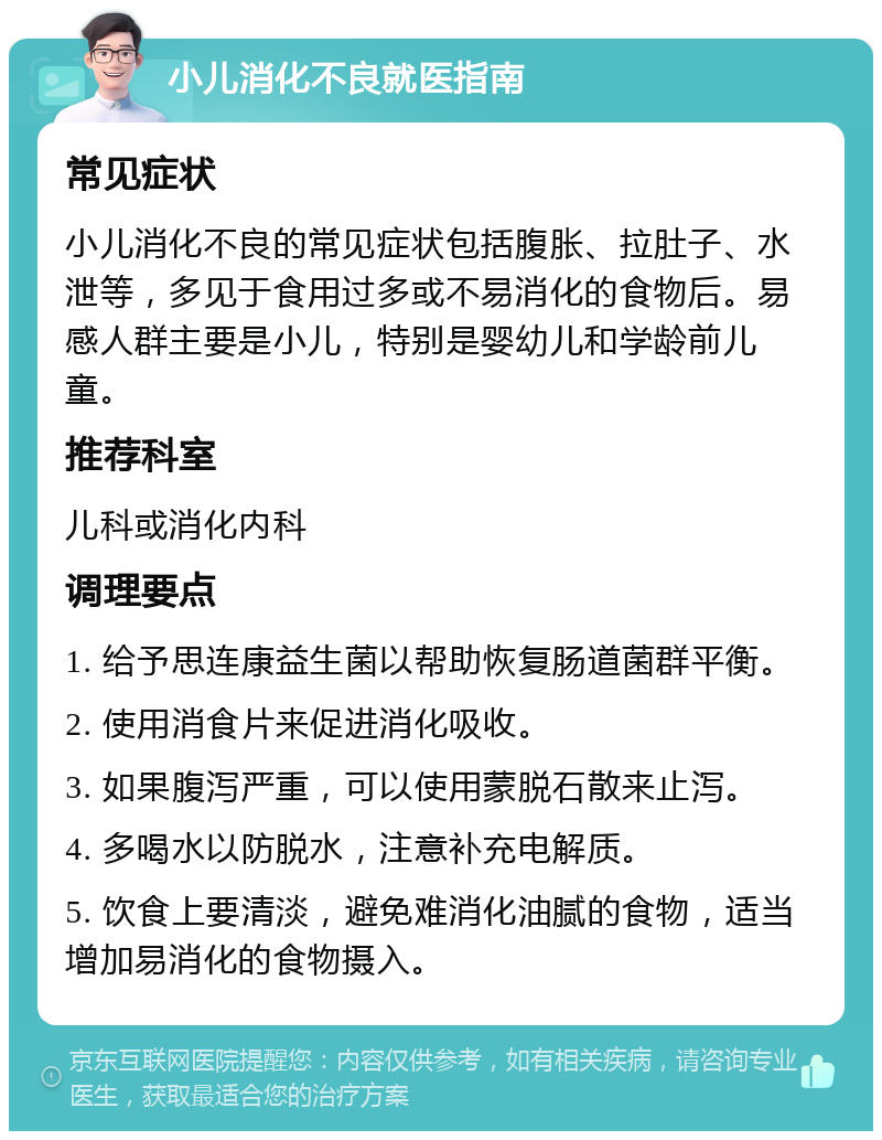 小儿消化不良就医指南 常见症状 小儿消化不良的常见症状包括腹胀、拉肚子、水泄等，多见于食用过多或不易消化的食物后。易感人群主要是小儿，特别是婴幼儿和学龄前儿童。 推荐科室 儿科或消化内科 调理要点 1. 给予思连康益生菌以帮助恢复肠道菌群平衡。 2. 使用消食片来促进消化吸收。 3. 如果腹泻严重，可以使用蒙脱石散来止泻。 4. 多喝水以防脱水，注意补充电解质。 5. 饮食上要清淡，避免难消化油腻的食物，适当增加易消化的食物摄入。