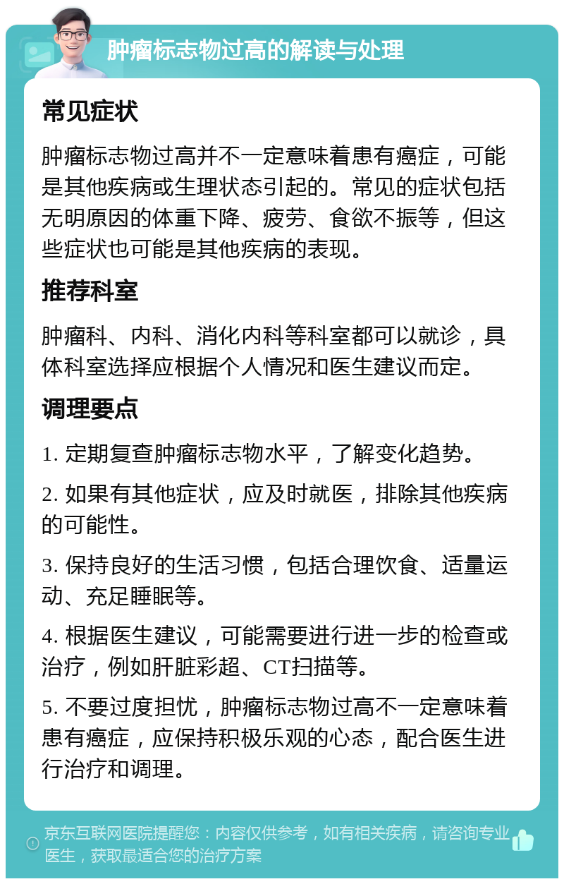 肿瘤标志物过高的解读与处理 常见症状 肿瘤标志物过高并不一定意味着患有癌症，可能是其他疾病或生理状态引起的。常见的症状包括无明原因的体重下降、疲劳、食欲不振等，但这些症状也可能是其他疾病的表现。 推荐科室 肿瘤科、内科、消化内科等科室都可以就诊，具体科室选择应根据个人情况和医生建议而定。 调理要点 1. 定期复查肿瘤标志物水平，了解变化趋势。 2. 如果有其他症状，应及时就医，排除其他疾病的可能性。 3. 保持良好的生活习惯，包括合理饮食、适量运动、充足睡眠等。 4. 根据医生建议，可能需要进行进一步的检查或治疗，例如肝脏彩超、CT扫描等。 5. 不要过度担忧，肿瘤标志物过高不一定意味着患有癌症，应保持积极乐观的心态，配合医生进行治疗和调理。