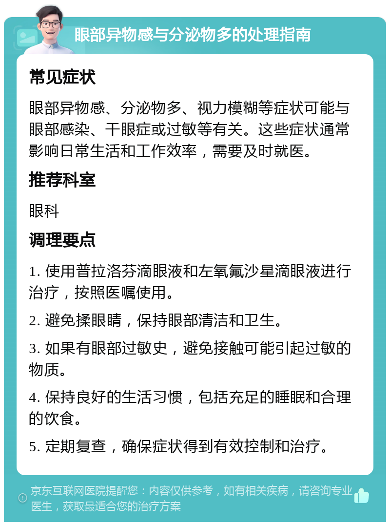 眼部异物感与分泌物多的处理指南 常见症状 眼部异物感、分泌物多、视力模糊等症状可能与眼部感染、干眼症或过敏等有关。这些症状通常影响日常生活和工作效率，需要及时就医。 推荐科室 眼科 调理要点 1. 使用普拉洛芬滴眼液和左氧氟沙星滴眼液进行治疗，按照医嘱使用。 2. 避免揉眼睛，保持眼部清洁和卫生。 3. 如果有眼部过敏史，避免接触可能引起过敏的物质。 4. 保持良好的生活习惯，包括充足的睡眠和合理的饮食。 5. 定期复查，确保症状得到有效控制和治疗。