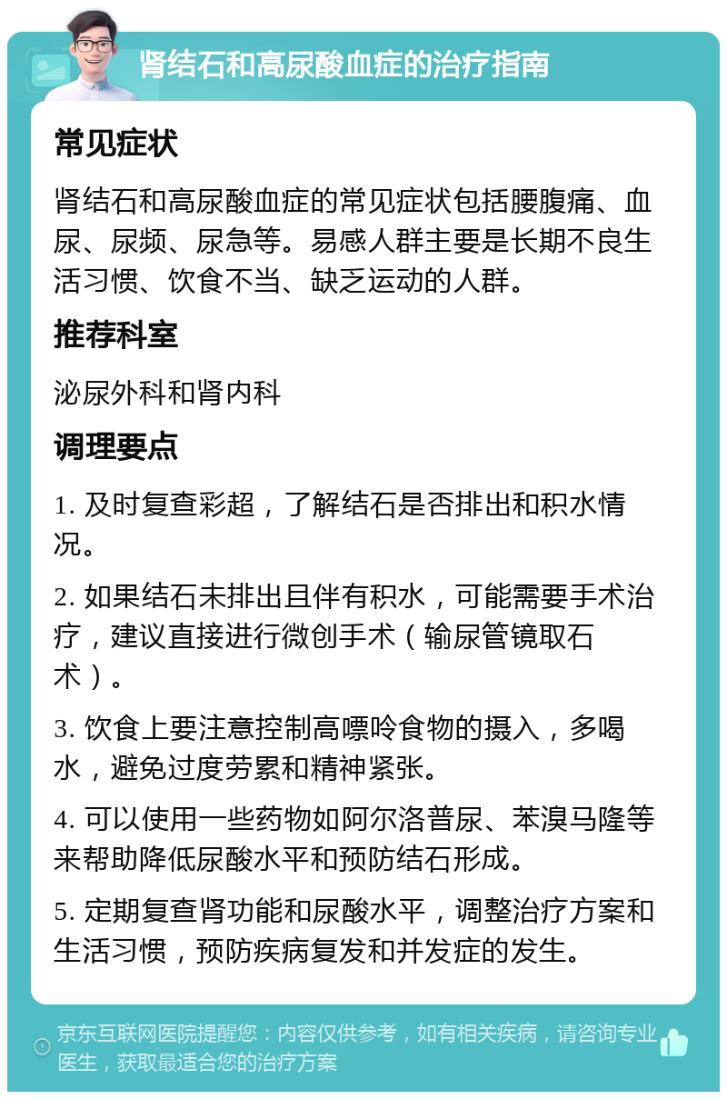 肾结石和高尿酸血症的治疗指南 常见症状 肾结石和高尿酸血症的常见症状包括腰腹痛、血尿、尿频、尿急等。易感人群主要是长期不良生活习惯、饮食不当、缺乏运动的人群。 推荐科室 泌尿外科和肾内科 调理要点 1. 及时复查彩超，了解结石是否排出和积水情况。 2. 如果结石未排出且伴有积水，可能需要手术治疗，建议直接进行微创手术（输尿管镜取石术）。 3. 饮食上要注意控制高嘌呤食物的摄入，多喝水，避免过度劳累和精神紧张。 4. 可以使用一些药物如阿尔洛普尿、苯溴马隆等来帮助降低尿酸水平和预防结石形成。 5. 定期复查肾功能和尿酸水平，调整治疗方案和生活习惯，预防疾病复发和并发症的发生。