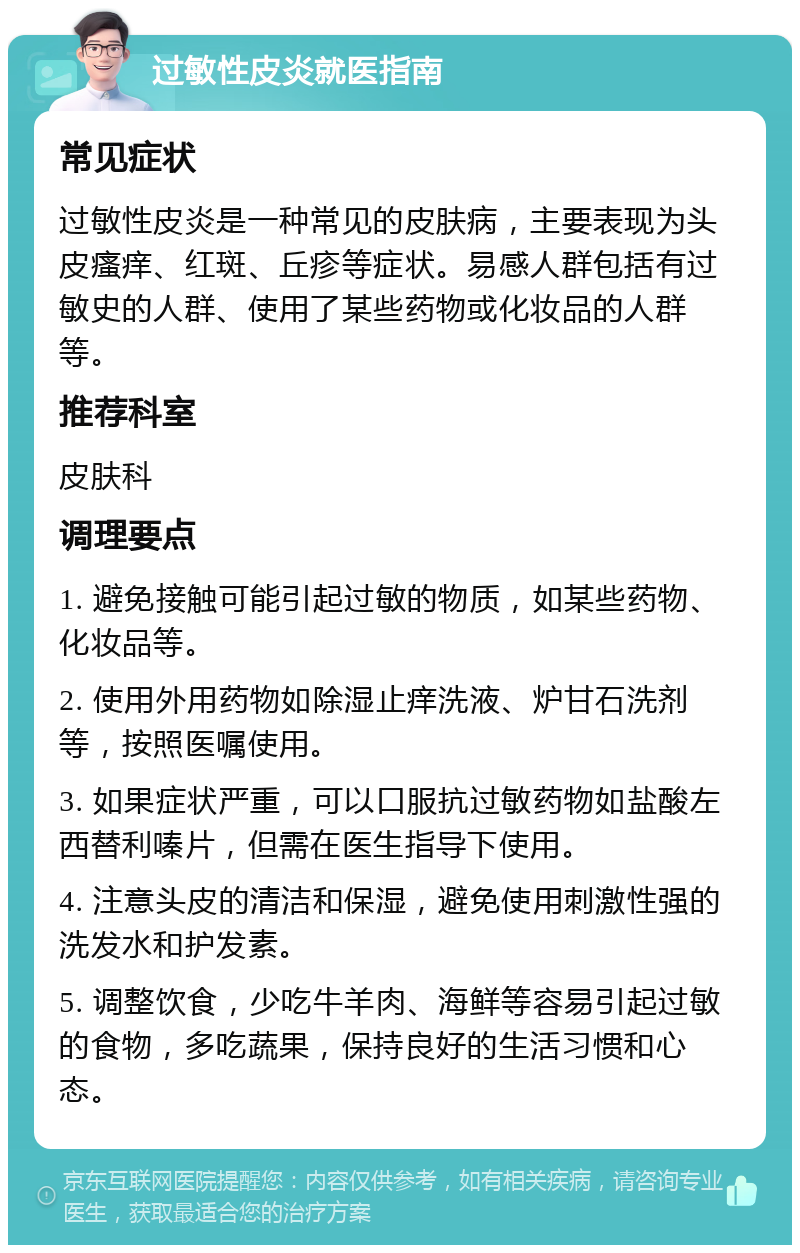 过敏性皮炎就医指南 常见症状 过敏性皮炎是一种常见的皮肤病，主要表现为头皮瘙痒、红斑、丘疹等症状。易感人群包括有过敏史的人群、使用了某些药物或化妆品的人群等。 推荐科室 皮肤科 调理要点 1. 避免接触可能引起过敏的物质，如某些药物、化妆品等。 2. 使用外用药物如除湿止痒洗液、炉甘石洗剂等，按照医嘱使用。 3. 如果症状严重，可以口服抗过敏药物如盐酸左西替利嗪片，但需在医生指导下使用。 4. 注意头皮的清洁和保湿，避免使用刺激性强的洗发水和护发素。 5. 调整饮食，少吃牛羊肉、海鲜等容易引起过敏的食物，多吃蔬果，保持良好的生活习惯和心态。