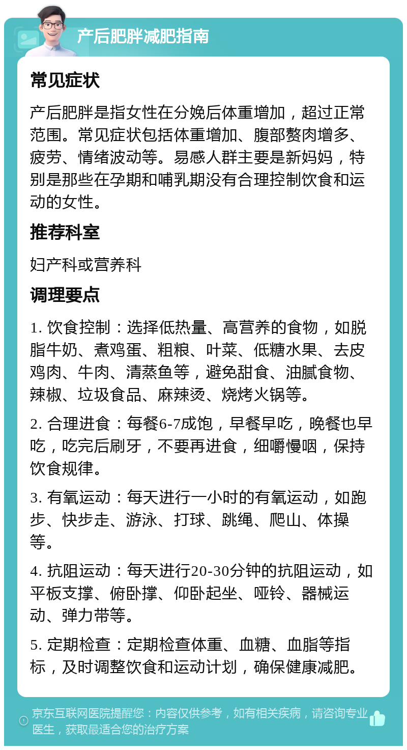 产后肥胖减肥指南 常见症状 产后肥胖是指女性在分娩后体重增加，超过正常范围。常见症状包括体重增加、腹部赘肉增多、疲劳、情绪波动等。易感人群主要是新妈妈，特别是那些在孕期和哺乳期没有合理控制饮食和运动的女性。 推荐科室 妇产科或营养科 调理要点 1. 饮食控制：选择低热量、高营养的食物，如脱脂牛奶、煮鸡蛋、粗粮、叶菜、低糖水果、去皮鸡肉、牛肉、清蒸鱼等，避免甜食、油腻食物、辣椒、垃圾食品、麻辣烫、烧烤火锅等。 2. 合理进食：每餐6-7成饱，早餐早吃，晚餐也早吃，吃完后刷牙，不要再进食，细嚼慢咽，保持饮食规律。 3. 有氧运动：每天进行一小时的有氧运动，如跑步、快步走、游泳、打球、跳绳、爬山、体操等。 4. 抗阻运动：每天进行20-30分钟的抗阻运动，如平板支撑、俯卧撑、仰卧起坐、哑铃、器械运动、弹力带等。 5. 定期检查：定期检查体重、血糖、血脂等指标，及时调整饮食和运动计划，确保健康减肥。