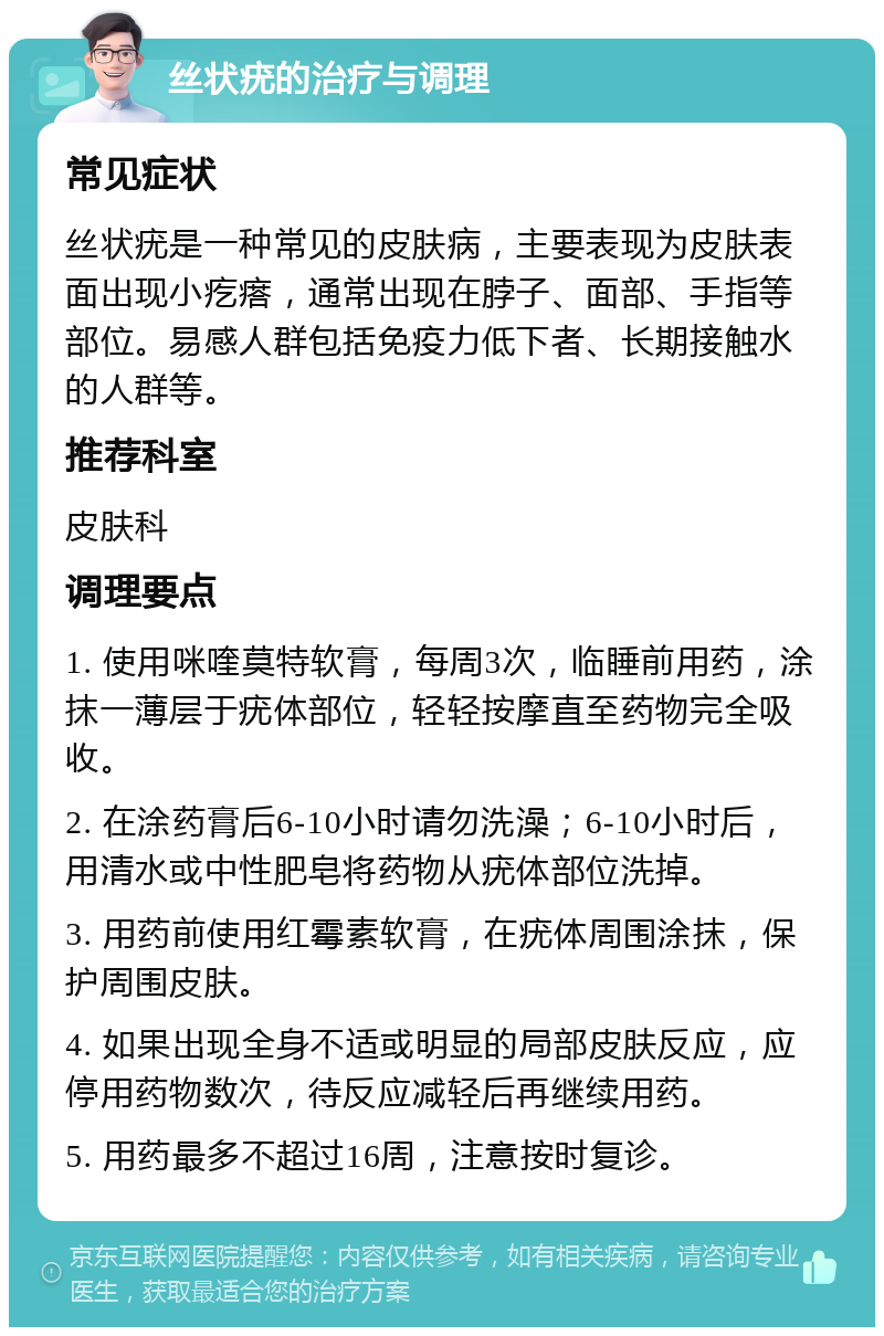 丝状疣的治疗与调理 常见症状 丝状疣是一种常见的皮肤病，主要表现为皮肤表面出现小疙瘩，通常出现在脖子、面部、手指等部位。易感人群包括免疫力低下者、长期接触水的人群等。 推荐科室 皮肤科 调理要点 1. 使用咪喹莫特软膏，每周3次，临睡前用药，涂抹一薄层于疣体部位，轻轻按摩直至药物完全吸收。 2. 在涂药膏后6-10小时请勿洗澡；6-10小时后，用清水或中性肥皂将药物从疣体部位洗掉。 3. 用药前使用红霉素软膏，在疣体周围涂抹，保护周围皮肤。 4. 如果出现全身不适或明显的局部皮肤反应，应停用药物数次，待反应减轻后再继续用药。 5. 用药最多不超过16周，注意按时复诊。