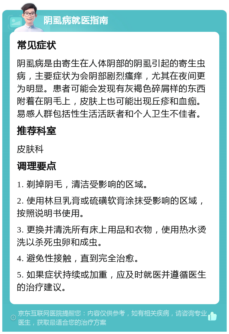 阴虱病就医指南 常见症状 阴虱病是由寄生在人体阴部的阴虱引起的寄生虫病，主要症状为会阴部剧烈瘙痒，尤其在夜间更为明显。患者可能会发现有灰褐色碎屑样的东西附着在阴毛上，皮肤上也可能出现丘疹和血痂。易感人群包括性生活活跃者和个人卫生不佳者。 推荐科室 皮肤科 调理要点 1. 剃掉阴毛，清洁受影响的区域。 2. 使用林旦乳膏或硫磺软膏涂抹受影响的区域，按照说明书使用。 3. 更换并清洗所有床上用品和衣物，使用热水烫洗以杀死虫卵和成虫。 4. 避免性接触，直到完全治愈。 5. 如果症状持续或加重，应及时就医并遵循医生的治疗建议。