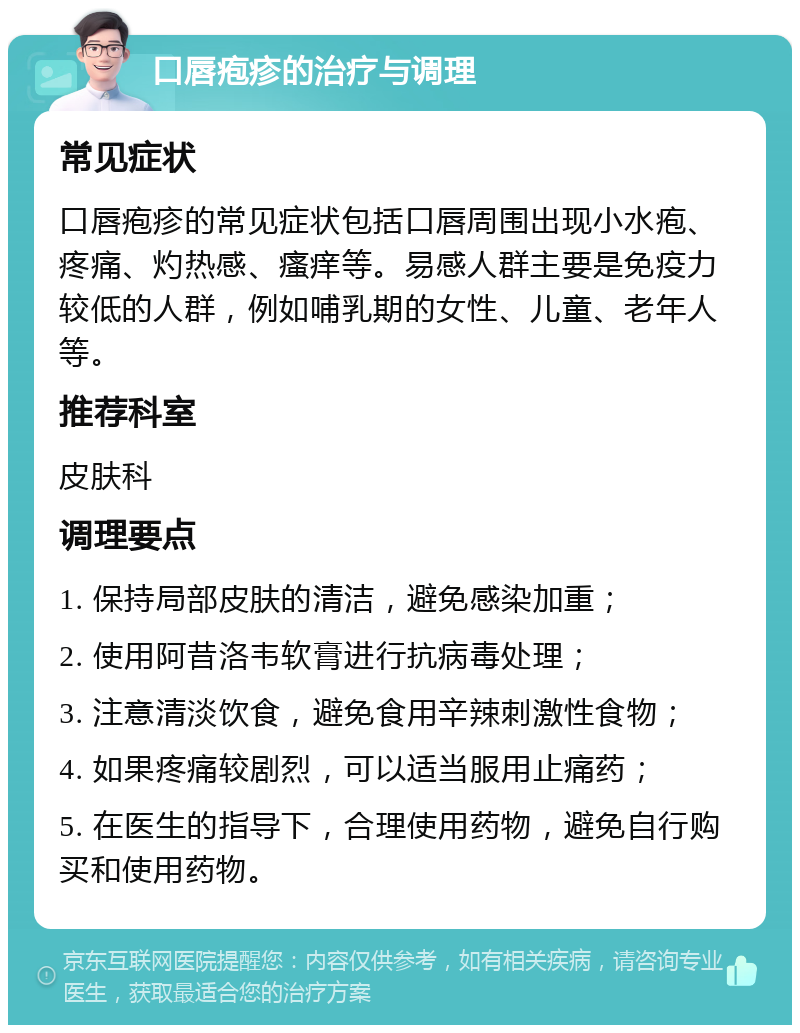 口唇疱疹的治疗与调理 常见症状 口唇疱疹的常见症状包括口唇周围出现小水疱、疼痛、灼热感、瘙痒等。易感人群主要是免疫力较低的人群，例如哺乳期的女性、儿童、老年人等。 推荐科室 皮肤科 调理要点 1. 保持局部皮肤的清洁，避免感染加重； 2. 使用阿昔洛韦软膏进行抗病毒处理； 3. 注意清淡饮食，避免食用辛辣刺激性食物； 4. 如果疼痛较剧烈，可以适当服用止痛药； 5. 在医生的指导下，合理使用药物，避免自行购买和使用药物。