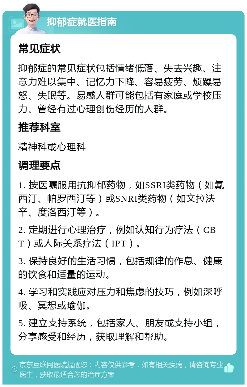 抑郁症就医指南 常见症状 抑郁症的常见症状包括情绪低落、失去兴趣、注意力难以集中、记忆力下降、容易疲劳、烦躁易怒、失眠等。易感人群可能包括有家庭或学校压力、曾经有过心理创伤经历的人群。 推荐科室 精神科或心理科 调理要点 1. 按医嘱服用抗抑郁药物，如SSRI类药物（如氟西汀、帕罗西汀等）或SNRI类药物（如文拉法辛、度洛西汀等）。 2. 定期进行心理治疗，例如认知行为疗法（CBT）或人际关系疗法（IPT）。 3. 保持良好的生活习惯，包括规律的作息、健康的饮食和适量的运动。 4. 学习和实践应对压力和焦虑的技巧，例如深呼吸、冥想或瑜伽。 5. 建立支持系统，包括家人、朋友或支持小组，分享感受和经历，获取理解和帮助。