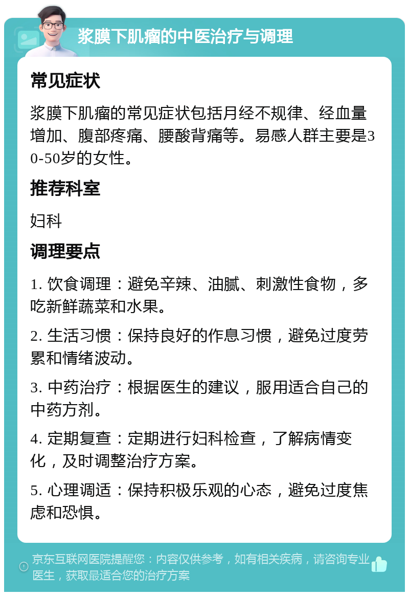 浆膜下肌瘤的中医治疗与调理 常见症状 浆膜下肌瘤的常见症状包括月经不规律、经血量增加、腹部疼痛、腰酸背痛等。易感人群主要是30-50岁的女性。 推荐科室 妇科 调理要点 1. 饮食调理：避免辛辣、油腻、刺激性食物，多吃新鲜蔬菜和水果。 2. 生活习惯：保持良好的作息习惯，避免过度劳累和情绪波动。 3. 中药治疗：根据医生的建议，服用适合自己的中药方剂。 4. 定期复查：定期进行妇科检查，了解病情变化，及时调整治疗方案。 5. 心理调适：保持积极乐观的心态，避免过度焦虑和恐惧。