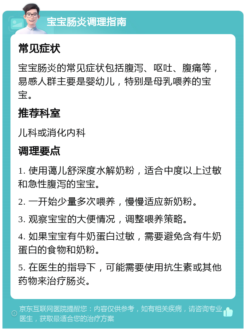 宝宝肠炎调理指南 常见症状 宝宝肠炎的常见症状包括腹泻、呕吐、腹痛等，易感人群主要是婴幼儿，特别是母乳喂养的宝宝。 推荐科室 儿科或消化内科 调理要点 1. 使用蔼儿舒深度水解奶粉，适合中度以上过敏和急性腹泻的宝宝。 2. 一开始少量多次喂养，慢慢适应新奶粉。 3. 观察宝宝的大便情况，调整喂养策略。 4. 如果宝宝有牛奶蛋白过敏，需要避免含有牛奶蛋白的食物和奶粉。 5. 在医生的指导下，可能需要使用抗生素或其他药物来治疗肠炎。