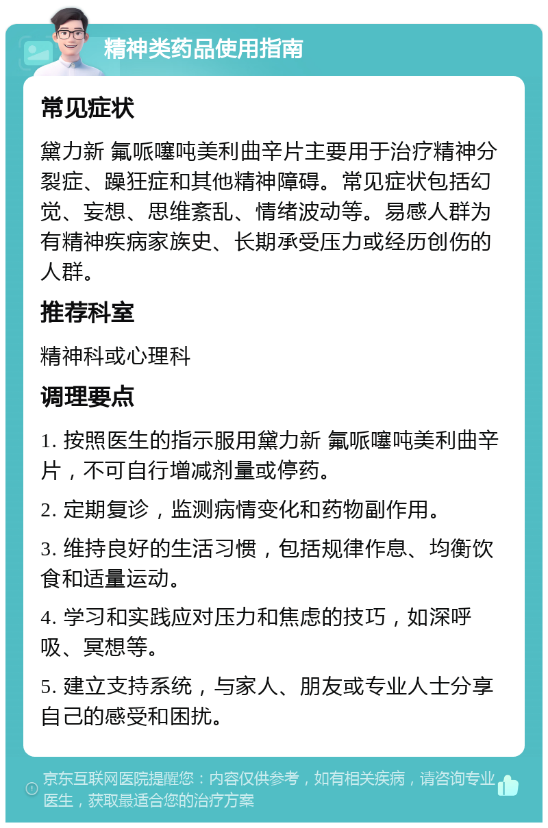 精神类药品使用指南 常见症状 黛力新 氟哌噻吨美利曲辛片主要用于治疗精神分裂症、躁狂症和其他精神障碍。常见症状包括幻觉、妄想、思维紊乱、情绪波动等。易感人群为有精神疾病家族史、长期承受压力或经历创伤的人群。 推荐科室 精神科或心理科 调理要点 1. 按照医生的指示服用黛力新 氟哌噻吨美利曲辛片，不可自行增减剂量或停药。 2. 定期复诊，监测病情变化和药物副作用。 3. 维持良好的生活习惯，包括规律作息、均衡饮食和适量运动。 4. 学习和实践应对压力和焦虑的技巧，如深呼吸、冥想等。 5. 建立支持系统，与家人、朋友或专业人士分享自己的感受和困扰。