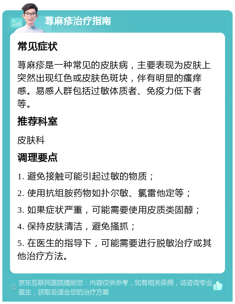 荨麻疹治疗指南 常见症状 荨麻疹是一种常见的皮肤病，主要表现为皮肤上突然出现红色或皮肤色斑块，伴有明显的瘙痒感。易感人群包括过敏体质者、免疫力低下者等。 推荐科室 皮肤科 调理要点 1. 避免接触可能引起过敏的物质； 2. 使用抗组胺药物如扑尔敏、氯雷他定等； 3. 如果症状严重，可能需要使用皮质类固醇； 4. 保持皮肤清洁，避免搔抓； 5. 在医生的指导下，可能需要进行脱敏治疗或其他治疗方法。