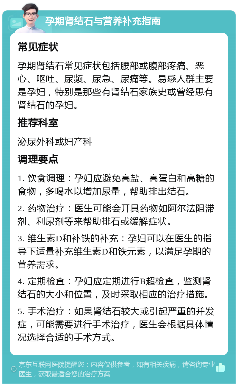 孕期肾结石与营养补充指南 常见症状 孕期肾结石常见症状包括腰部或腹部疼痛、恶心、呕吐、尿频、尿急、尿痛等。易感人群主要是孕妇，特别是那些有肾结石家族史或曾经患有肾结石的孕妇。 推荐科室 泌尿外科或妇产科 调理要点 1. 饮食调理：孕妇应避免高盐、高蛋白和高糖的食物，多喝水以增加尿量，帮助排出结石。 2. 药物治疗：医生可能会开具药物如阿尔法阻滞剂、利尿剂等来帮助排石或缓解症状。 3. 维生素D和补铁的补充：孕妇可以在医生的指导下适量补充维生素D和铁元素，以满足孕期的营养需求。 4. 定期检查：孕妇应定期进行B超检查，监测肾结石的大小和位置，及时采取相应的治疗措施。 5. 手术治疗：如果肾结石较大或引起严重的并发症，可能需要进行手术治疗，医生会根据具体情况选择合适的手术方式。