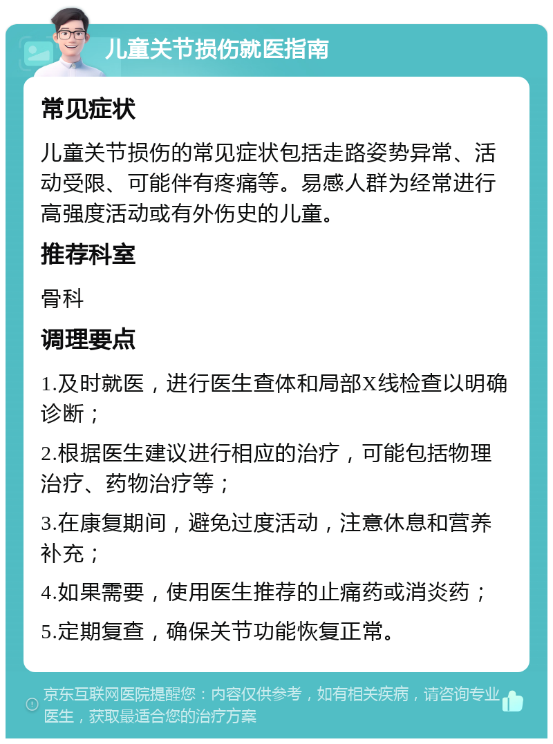 儿童关节损伤就医指南 常见症状 儿童关节损伤的常见症状包括走路姿势异常、活动受限、可能伴有疼痛等。易感人群为经常进行高强度活动或有外伤史的儿童。 推荐科室 骨科 调理要点 1.及时就医，进行医生查体和局部X线检查以明确诊断； 2.根据医生建议进行相应的治疗，可能包括物理治疗、药物治疗等； 3.在康复期间，避免过度活动，注意休息和营养补充； 4.如果需要，使用医生推荐的止痛药或消炎药； 5.定期复查，确保关节功能恢复正常。