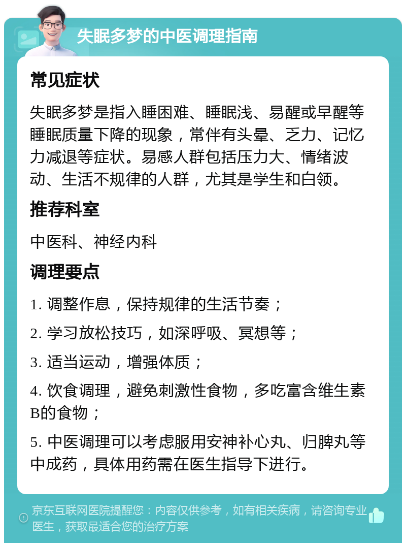 失眠多梦的中医调理指南 常见症状 失眠多梦是指入睡困难、睡眠浅、易醒或早醒等睡眠质量下降的现象，常伴有头晕、乏力、记忆力减退等症状。易感人群包括压力大、情绪波动、生活不规律的人群，尤其是学生和白领。 推荐科室 中医科、神经内科 调理要点 1. 调整作息，保持规律的生活节奏； 2. 学习放松技巧，如深呼吸、冥想等； 3. 适当运动，增强体质； 4. 饮食调理，避免刺激性食物，多吃富含维生素B的食物； 5. 中医调理可以考虑服用安神补心丸、归脾丸等中成药，具体用药需在医生指导下进行。