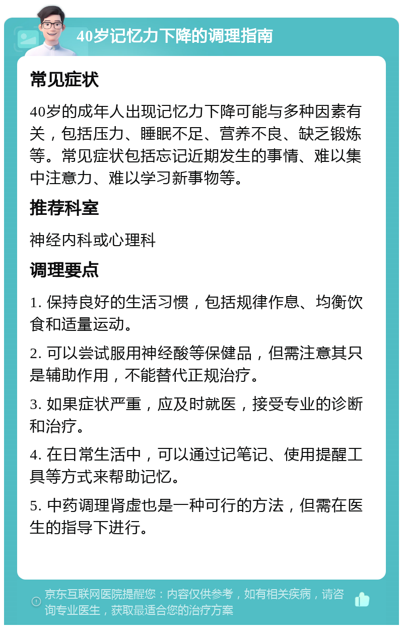 40岁记忆力下降的调理指南 常见症状 40岁的成年人出现记忆力下降可能与多种因素有关，包括压力、睡眠不足、营养不良、缺乏锻炼等。常见症状包括忘记近期发生的事情、难以集中注意力、难以学习新事物等。 推荐科室 神经内科或心理科 调理要点 1. 保持良好的生活习惯，包括规律作息、均衡饮食和适量运动。 2. 可以尝试服用神经酸等保健品，但需注意其只是辅助作用，不能替代正规治疗。 3. 如果症状严重，应及时就医，接受专业的诊断和治疗。 4. 在日常生活中，可以通过记笔记、使用提醒工具等方式来帮助记忆。 5. 中药调理肾虚也是一种可行的方法，但需在医生的指导下进行。