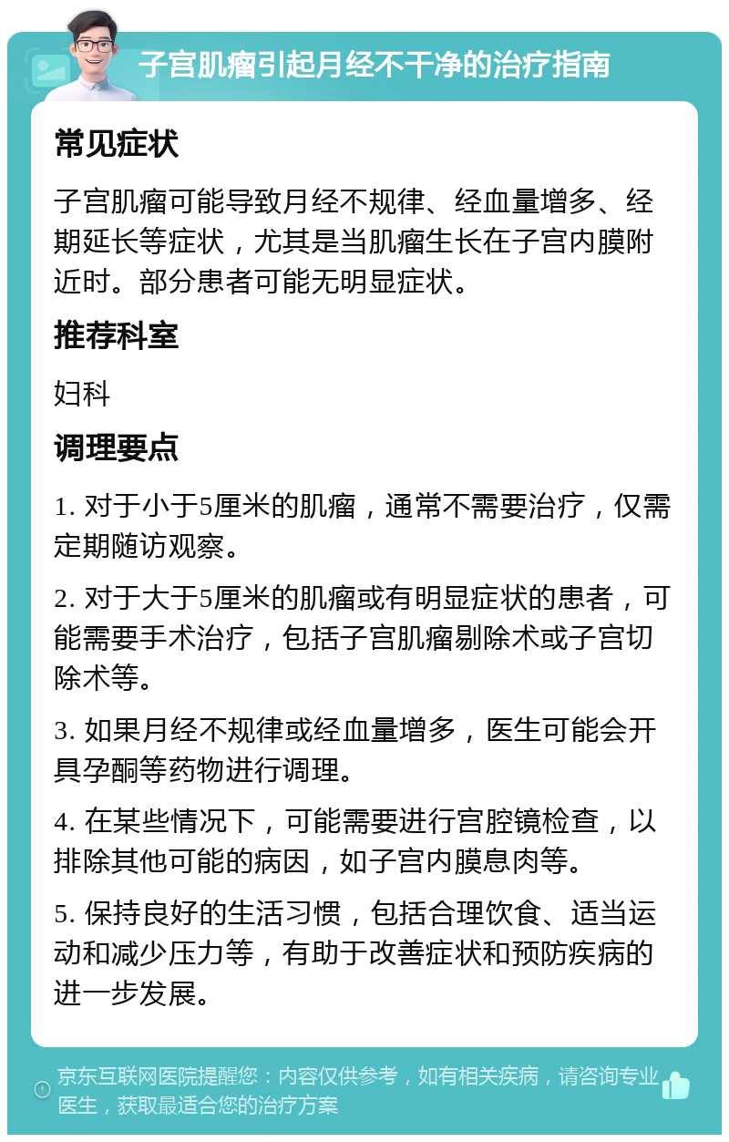 子宫肌瘤引起月经不干净的治疗指南 常见症状 子宫肌瘤可能导致月经不规律、经血量增多、经期延长等症状，尤其是当肌瘤生长在子宫内膜附近时。部分患者可能无明显症状。 推荐科室 妇科 调理要点 1. 对于小于5厘米的肌瘤，通常不需要治疗，仅需定期随访观察。 2. 对于大于5厘米的肌瘤或有明显症状的患者，可能需要手术治疗，包括子宫肌瘤剔除术或子宫切除术等。 3. 如果月经不规律或经血量增多，医生可能会开具孕酮等药物进行调理。 4. 在某些情况下，可能需要进行宫腔镜检查，以排除其他可能的病因，如子宫内膜息肉等。 5. 保持良好的生活习惯，包括合理饮食、适当运动和减少压力等，有助于改善症状和预防疾病的进一步发展。