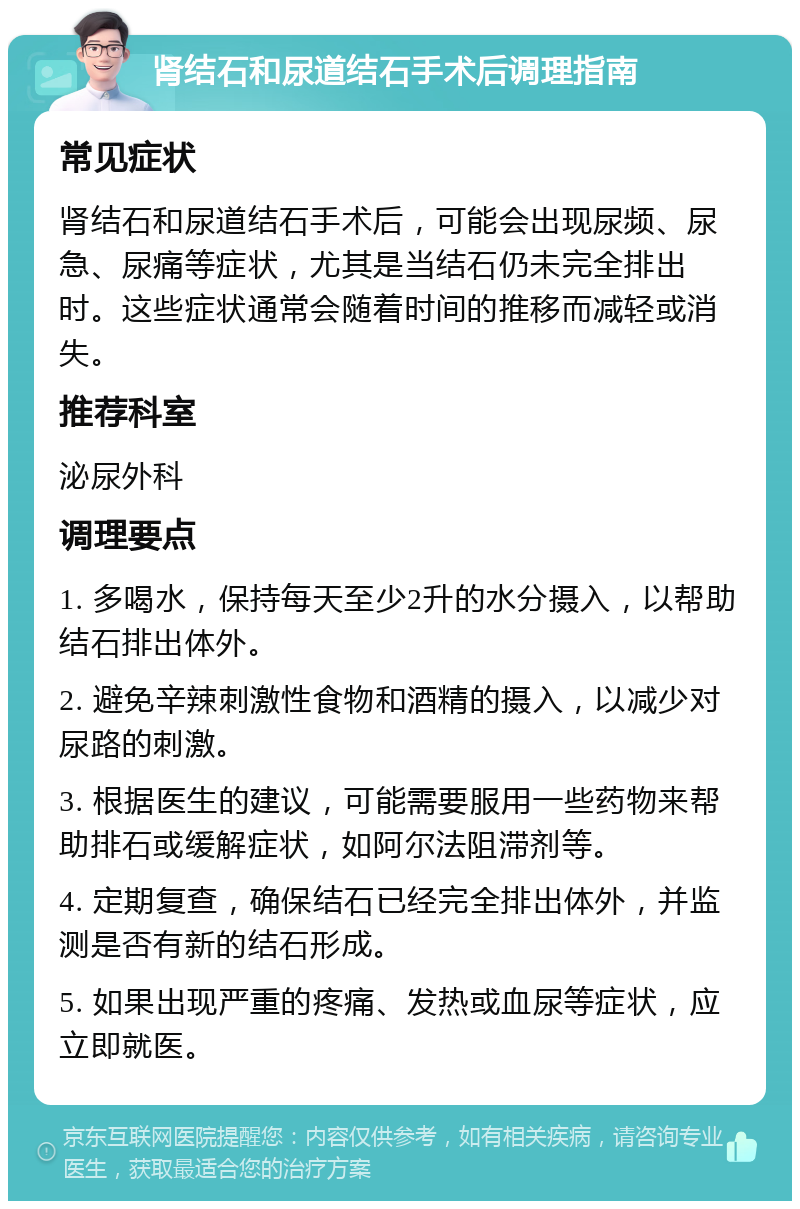 肾结石和尿道结石手术后调理指南 常见症状 肾结石和尿道结石手术后，可能会出现尿频、尿急、尿痛等症状，尤其是当结石仍未完全排出时。这些症状通常会随着时间的推移而减轻或消失。 推荐科室 泌尿外科 调理要点 1. 多喝水，保持每天至少2升的水分摄入，以帮助结石排出体外。 2. 避免辛辣刺激性食物和酒精的摄入，以减少对尿路的刺激。 3. 根据医生的建议，可能需要服用一些药物来帮助排石或缓解症状，如阿尔法阻滞剂等。 4. 定期复查，确保结石已经完全排出体外，并监测是否有新的结石形成。 5. 如果出现严重的疼痛、发热或血尿等症状，应立即就医。