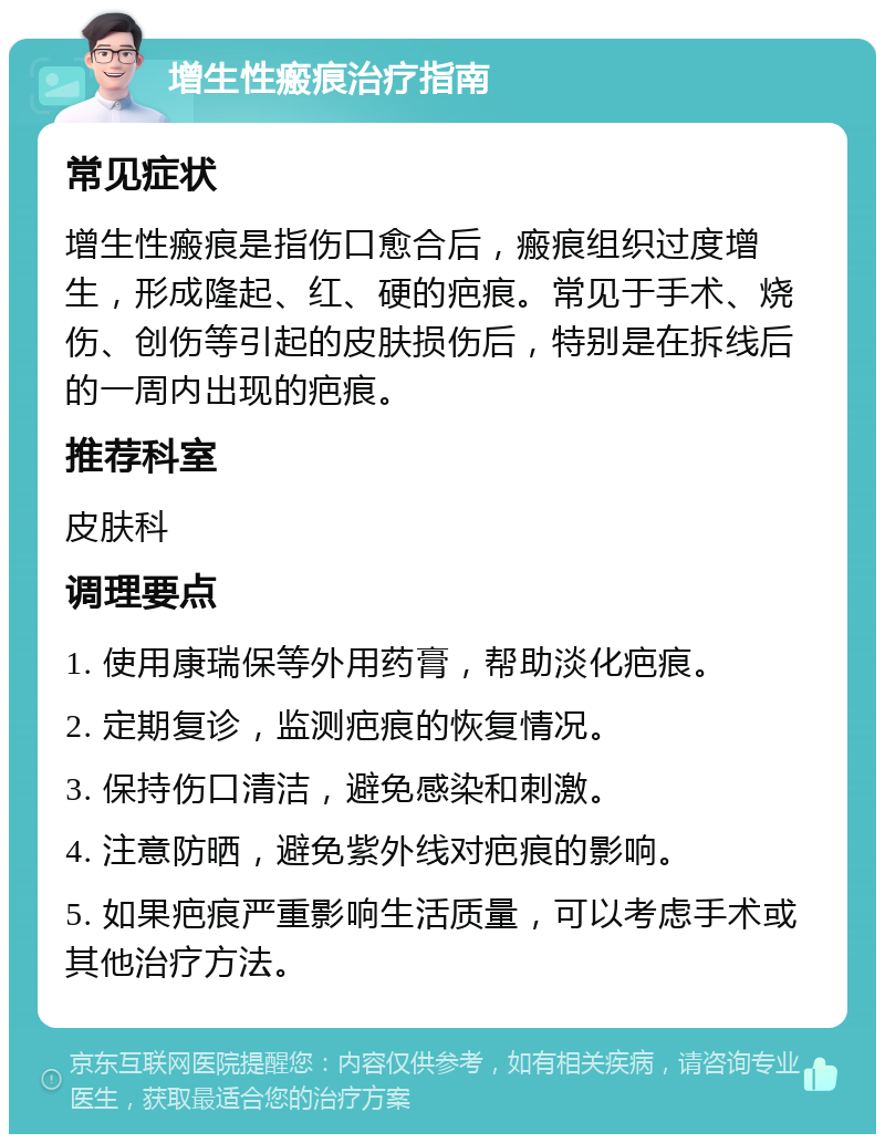 增生性瘢痕治疗指南 常见症状 增生性瘢痕是指伤口愈合后，瘢痕组织过度增生，形成隆起、红、硬的疤痕。常见于手术、烧伤、创伤等引起的皮肤损伤后，特别是在拆线后的一周内出现的疤痕。 推荐科室 皮肤科 调理要点 1. 使用康瑞保等外用药膏，帮助淡化疤痕。 2. 定期复诊，监测疤痕的恢复情况。 3. 保持伤口清洁，避免感染和刺激。 4. 注意防晒，避免紫外线对疤痕的影响。 5. 如果疤痕严重影响生活质量，可以考虑手术或其他治疗方法。