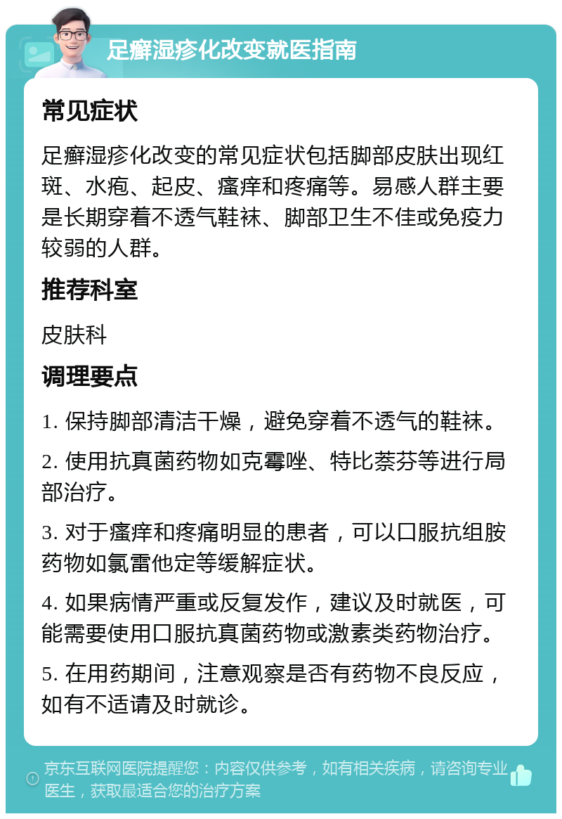 足癣湿疹化改变就医指南 常见症状 足癣湿疹化改变的常见症状包括脚部皮肤出现红斑、水疱、起皮、瘙痒和疼痛等。易感人群主要是长期穿着不透气鞋袜、脚部卫生不佳或免疫力较弱的人群。 推荐科室 皮肤科 调理要点 1. 保持脚部清洁干燥，避免穿着不透气的鞋袜。 2. 使用抗真菌药物如克霉唑、特比萘芬等进行局部治疗。 3. 对于瘙痒和疼痛明显的患者，可以口服抗组胺药物如氯雷他定等缓解症状。 4. 如果病情严重或反复发作，建议及时就医，可能需要使用口服抗真菌药物或激素类药物治疗。 5. 在用药期间，注意观察是否有药物不良反应，如有不适请及时就诊。