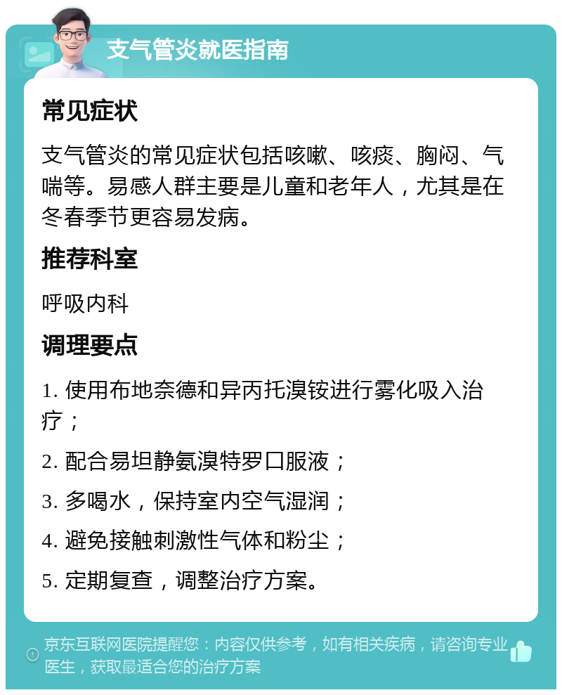 支气管炎就医指南 常见症状 支气管炎的常见症状包括咳嗽、咳痰、胸闷、气喘等。易感人群主要是儿童和老年人，尤其是在冬春季节更容易发病。 推荐科室 呼吸内科 调理要点 1. 使用布地奈德和异丙托溴铵进行雾化吸入治疗； 2. 配合易坦静氨溴特罗口服液； 3. 多喝水，保持室内空气湿润； 4. 避免接触刺激性气体和粉尘； 5. 定期复查，调整治疗方案。