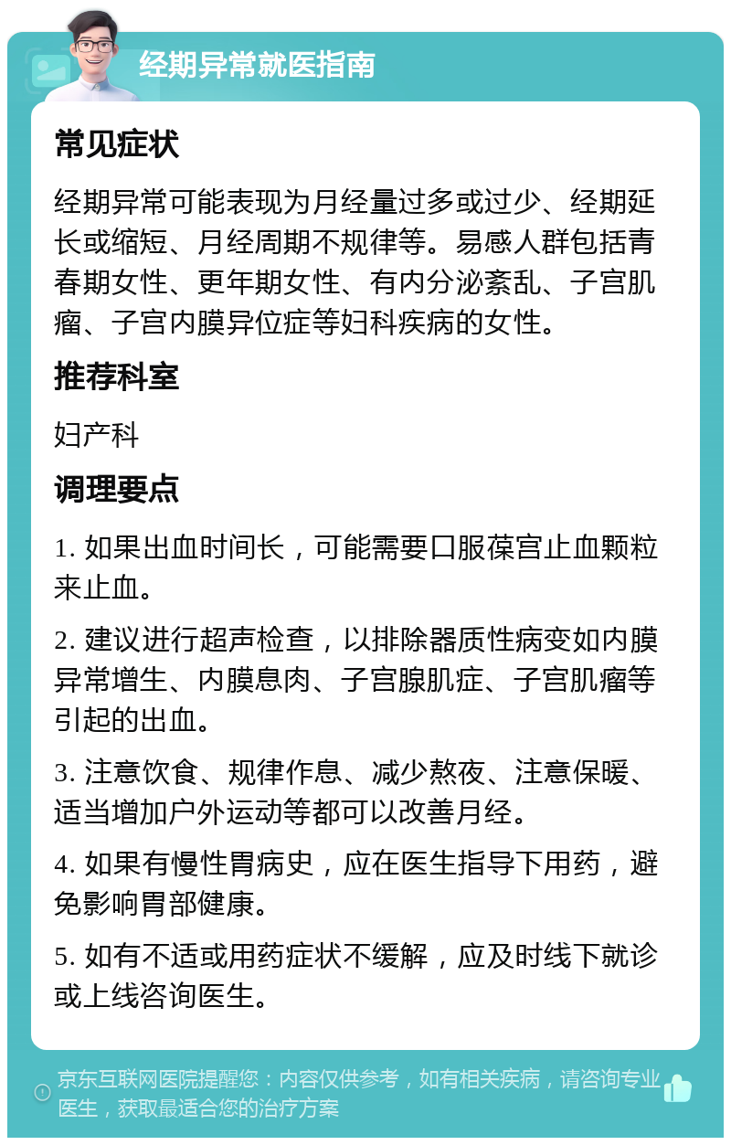 经期异常就医指南 常见症状 经期异常可能表现为月经量过多或过少、经期延长或缩短、月经周期不规律等。易感人群包括青春期女性、更年期女性、有内分泌紊乱、子宫肌瘤、子宫内膜异位症等妇科疾病的女性。 推荐科室 妇产科 调理要点 1. 如果出血时间长，可能需要口服葆宫止血颗粒来止血。 2. 建议进行超声检查，以排除器质性病变如内膜异常增生、内膜息肉、子宫腺肌症、子宫肌瘤等引起的出血。 3. 注意饮食、规律作息、减少熬夜、注意保暖、适当增加户外运动等都可以改善月经。 4. 如果有慢性胃病史，应在医生指导下用药，避免影响胃部健康。 5. 如有不适或用药症状不缓解，应及时线下就诊或上线咨询医生。