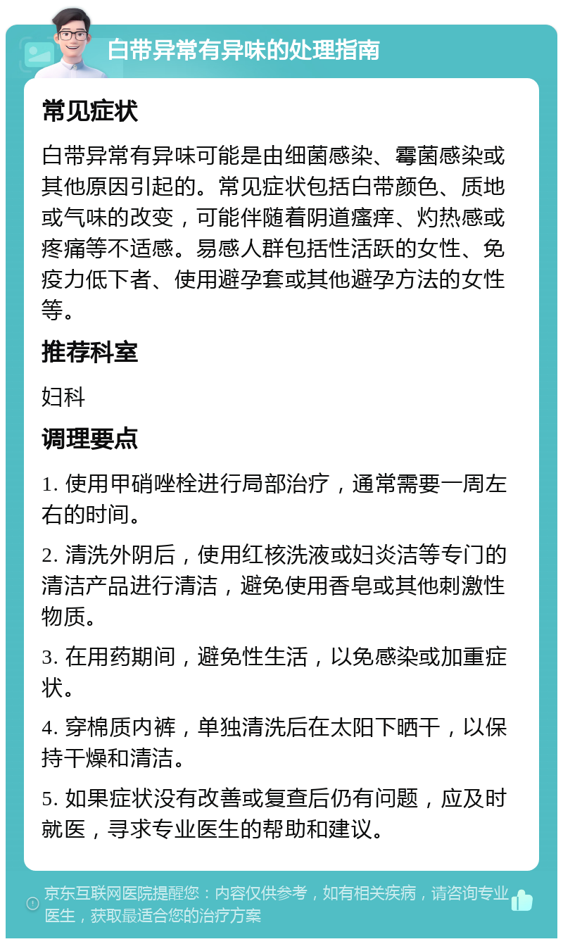 白带异常有异味的处理指南 常见症状 白带异常有异味可能是由细菌感染、霉菌感染或其他原因引起的。常见症状包括白带颜色、质地或气味的改变，可能伴随着阴道瘙痒、灼热感或疼痛等不适感。易感人群包括性活跃的女性、免疫力低下者、使用避孕套或其他避孕方法的女性等。 推荐科室 妇科 调理要点 1. 使用甲硝唑栓进行局部治疗，通常需要一周左右的时间。 2. 清洗外阴后，使用红核洗液或妇炎洁等专门的清洁产品进行清洁，避免使用香皂或其他刺激性物质。 3. 在用药期间，避免性生活，以免感染或加重症状。 4. 穿棉质内裤，单独清洗后在太阳下晒干，以保持干燥和清洁。 5. 如果症状没有改善或复查后仍有问题，应及时就医，寻求专业医生的帮助和建议。