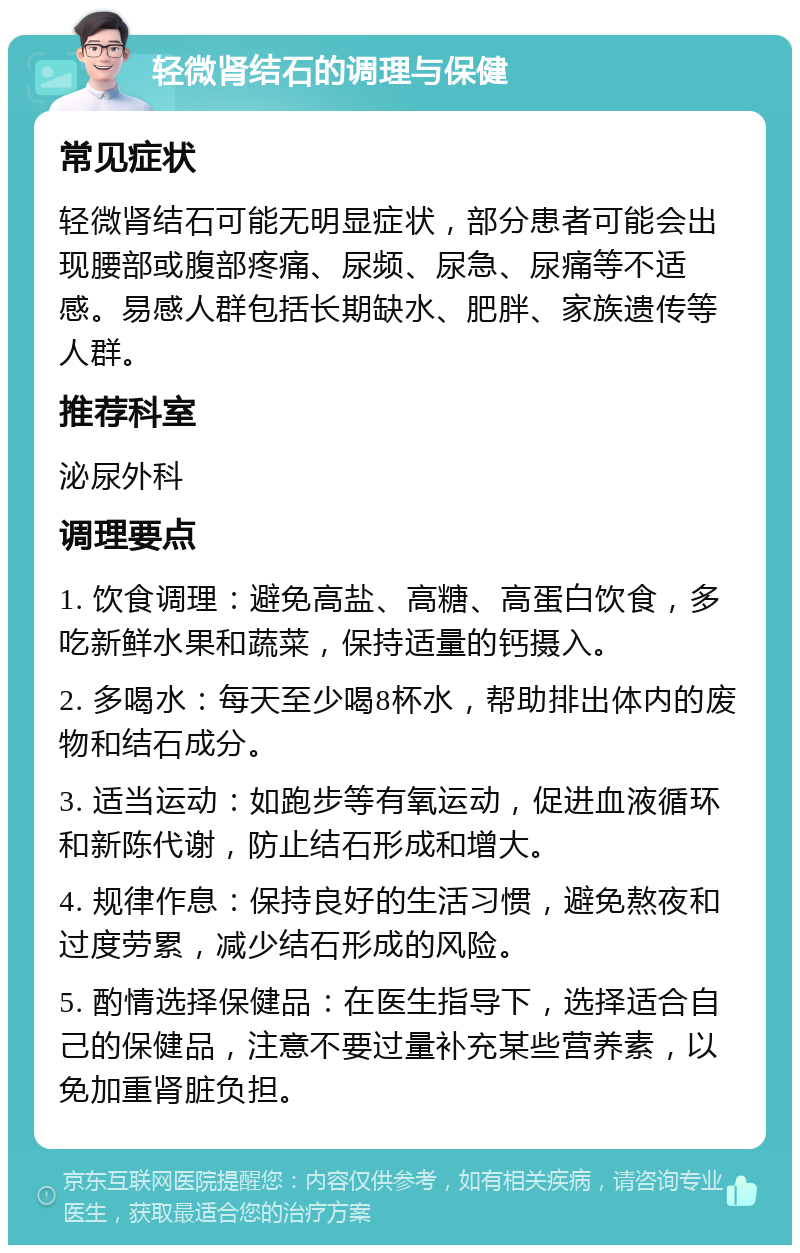 轻微肾结石的调理与保健 常见症状 轻微肾结石可能无明显症状，部分患者可能会出现腰部或腹部疼痛、尿频、尿急、尿痛等不适感。易感人群包括长期缺水、肥胖、家族遗传等人群。 推荐科室 泌尿外科 调理要点 1. 饮食调理：避免高盐、高糖、高蛋白饮食，多吃新鲜水果和蔬菜，保持适量的钙摄入。 2. 多喝水：每天至少喝8杯水，帮助排出体内的废物和结石成分。 3. 适当运动：如跑步等有氧运动，促进血液循环和新陈代谢，防止结石形成和增大。 4. 规律作息：保持良好的生活习惯，避免熬夜和过度劳累，减少结石形成的风险。 5. 酌情选择保健品：在医生指导下，选择适合自己的保健品，注意不要过量补充某些营养素，以免加重肾脏负担。