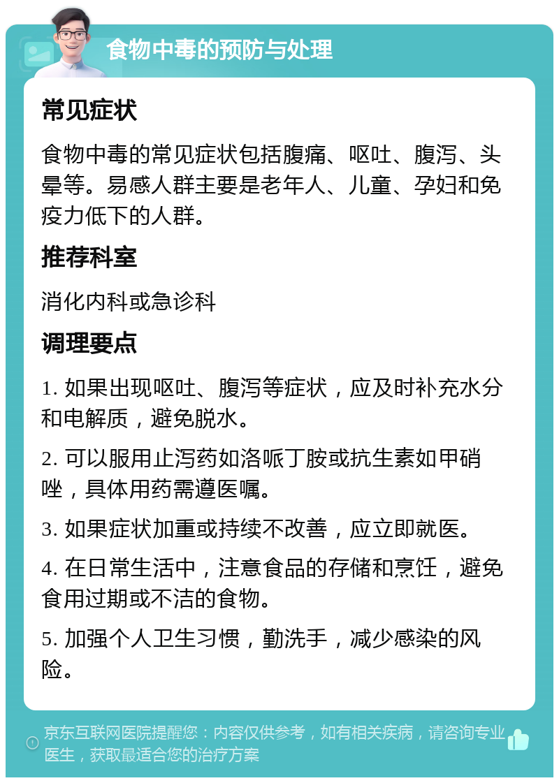 食物中毒的预防与处理 常见症状 食物中毒的常见症状包括腹痛、呕吐、腹泻、头晕等。易感人群主要是老年人、儿童、孕妇和免疫力低下的人群。 推荐科室 消化内科或急诊科 调理要点 1. 如果出现呕吐、腹泻等症状，应及时补充水分和电解质，避免脱水。 2. 可以服用止泻药如洛哌丁胺或抗生素如甲硝唑，具体用药需遵医嘱。 3. 如果症状加重或持续不改善，应立即就医。 4. 在日常生活中，注意食品的存储和烹饪，避免食用过期或不洁的食物。 5. 加强个人卫生习惯，勤洗手，减少感染的风险。