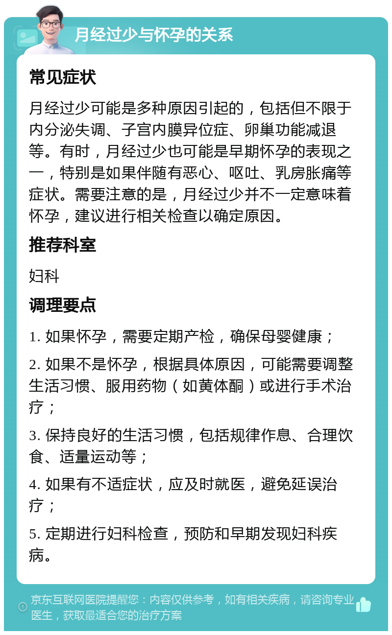 月经过少与怀孕的关系 常见症状 月经过少可能是多种原因引起的，包括但不限于内分泌失调、子宫内膜异位症、卵巢功能减退等。有时，月经过少也可能是早期怀孕的表现之一，特别是如果伴随有恶心、呕吐、乳房胀痛等症状。需要注意的是，月经过少并不一定意味着怀孕，建议进行相关检查以确定原因。 推荐科室 妇科 调理要点 1. 如果怀孕，需要定期产检，确保母婴健康； 2. 如果不是怀孕，根据具体原因，可能需要调整生活习惯、服用药物（如黄体酮）或进行手术治疗； 3. 保持良好的生活习惯，包括规律作息、合理饮食、适量运动等； 4. 如果有不适症状，应及时就医，避免延误治疗； 5. 定期进行妇科检查，预防和早期发现妇科疾病。