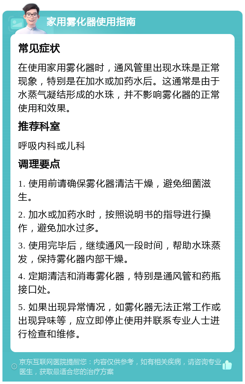 家用雾化器使用指南 常见症状 在使用家用雾化器时，通风管里出现水珠是正常现象，特别是在加水或加药水后。这通常是由于水蒸气凝结形成的水珠，并不影响雾化器的正常使用和效果。 推荐科室 呼吸内科或儿科 调理要点 1. 使用前请确保雾化器清洁干燥，避免细菌滋生。 2. 加水或加药水时，按照说明书的指导进行操作，避免加水过多。 3. 使用完毕后，继续通风一段时间，帮助水珠蒸发，保持雾化器内部干燥。 4. 定期清洁和消毒雾化器，特别是通风管和药瓶接口处。 5. 如果出现异常情况，如雾化器无法正常工作或出现异味等，应立即停止使用并联系专业人士进行检查和维修。