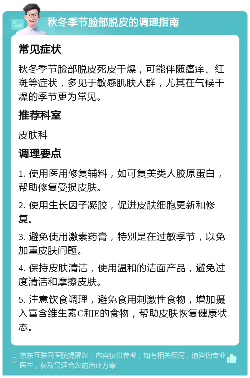 秋冬季节脸部脱皮的调理指南 常见症状 秋冬季节脸部脱皮死皮干燥，可能伴随瘙痒、红斑等症状，多见于敏感肌肤人群，尤其在气候干燥的季节更为常见。 推荐科室 皮肤科 调理要点 1. 使用医用修复辅料，如可复美类人胶原蛋白，帮助修复受损皮肤。 2. 使用生长因子凝胶，促进皮肤细胞更新和修复。 3. 避免使用激素药膏，特别是在过敏季节，以免加重皮肤问题。 4. 保持皮肤清洁，使用温和的洁面产品，避免过度清洁和摩擦皮肤。 5. 注意饮食调理，避免食用刺激性食物，增加摄入富含维生素C和E的食物，帮助皮肤恢复健康状态。