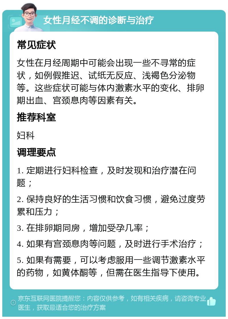 女性月经不调的诊断与治疗 常见症状 女性在月经周期中可能会出现一些不寻常的症状，如例假推迟、试纸无反应、浅褐色分泌物等。这些症状可能与体内激素水平的变化、排卵期出血、宫颈息肉等因素有关。 推荐科室 妇科 调理要点 1. 定期进行妇科检查，及时发现和治疗潜在问题； 2. 保持良好的生活习惯和饮食习惯，避免过度劳累和压力； 3. 在排卵期同房，增加受孕几率； 4. 如果有宫颈息肉等问题，及时进行手术治疗； 5. 如果有需要，可以考虑服用一些调节激素水平的药物，如黄体酮等，但需在医生指导下使用。