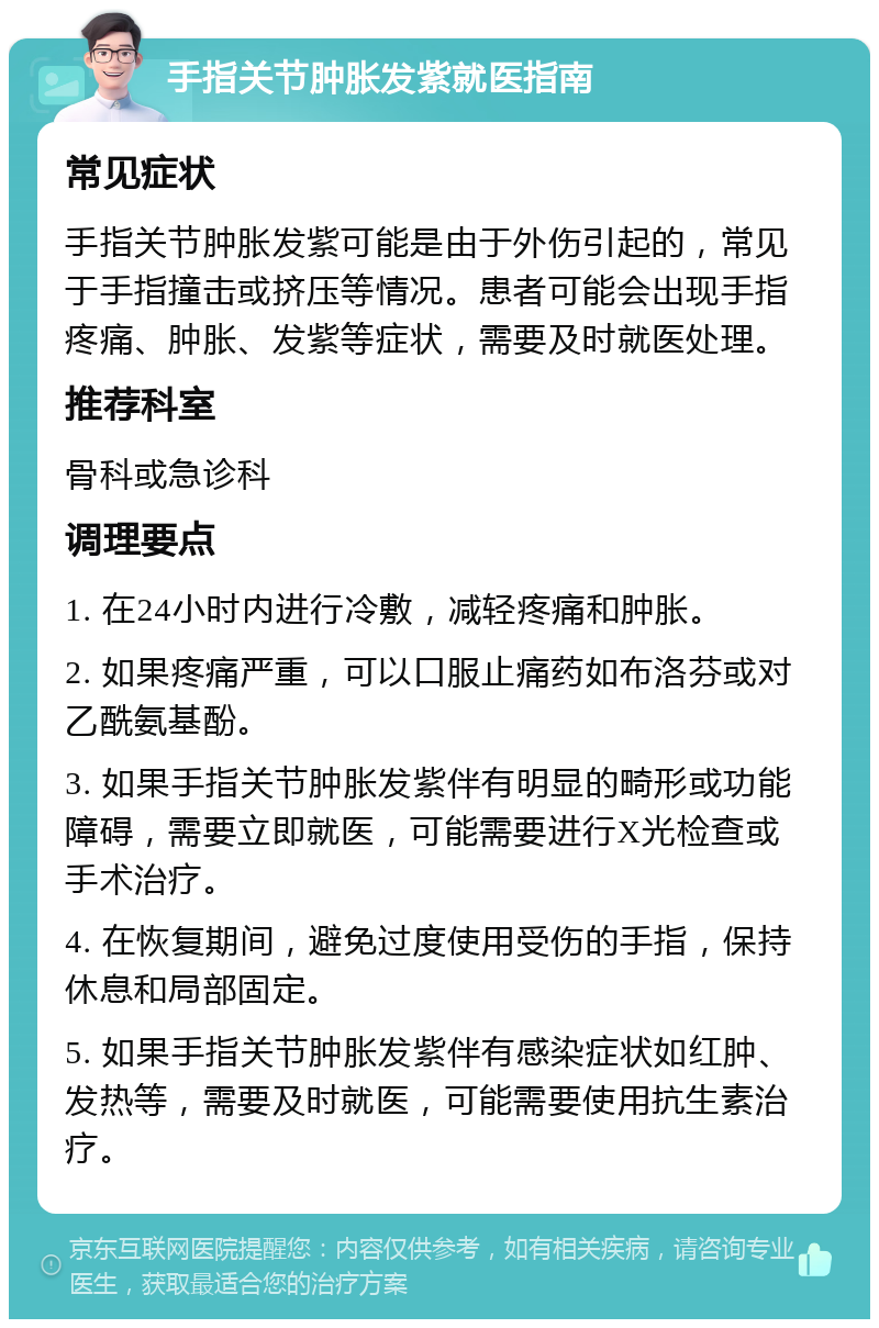 手指关节肿胀发紫就医指南 常见症状 手指关节肿胀发紫可能是由于外伤引起的，常见于手指撞击或挤压等情况。患者可能会出现手指疼痛、肿胀、发紫等症状，需要及时就医处理。 推荐科室 骨科或急诊科 调理要点 1. 在24小时内进行冷敷，减轻疼痛和肿胀。 2. 如果疼痛严重，可以口服止痛药如布洛芬或对乙酰氨基酚。 3. 如果手指关节肿胀发紫伴有明显的畸形或功能障碍，需要立即就医，可能需要进行X光检查或手术治疗。 4. 在恢复期间，避免过度使用受伤的手指，保持休息和局部固定。 5. 如果手指关节肿胀发紫伴有感染症状如红肿、发热等，需要及时就医，可能需要使用抗生素治疗。