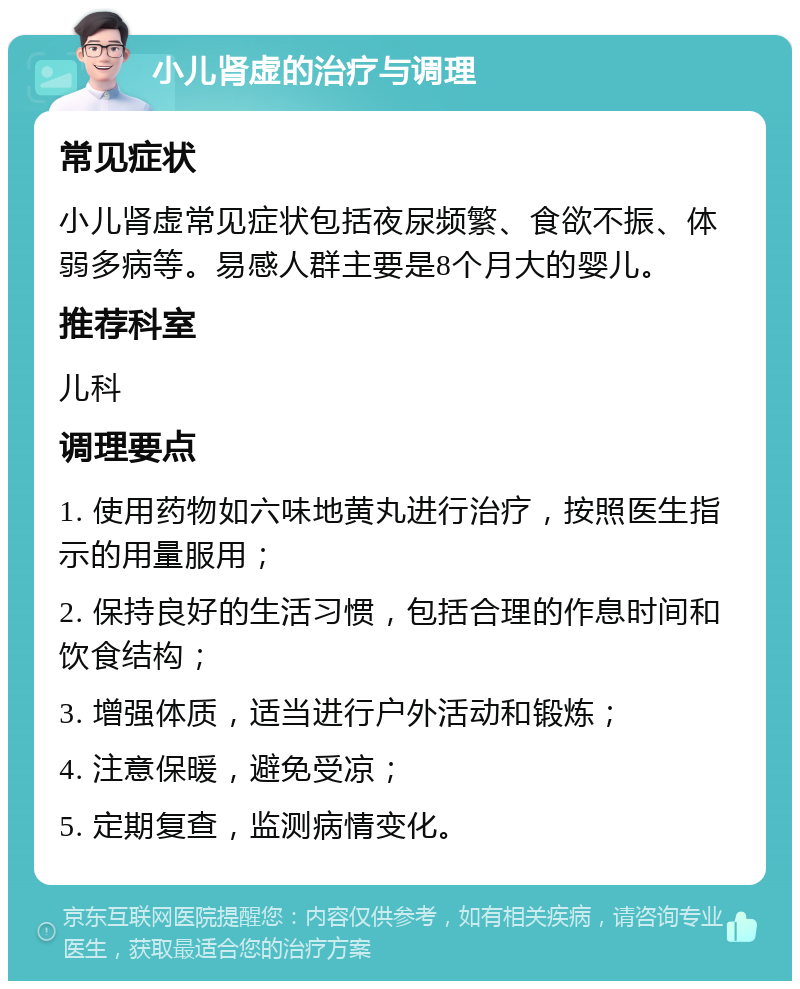 小儿肾虚的治疗与调理 常见症状 小儿肾虚常见症状包括夜尿频繁、食欲不振、体弱多病等。易感人群主要是8个月大的婴儿。 推荐科室 儿科 调理要点 1. 使用药物如六味地黄丸进行治疗，按照医生指示的用量服用； 2. 保持良好的生活习惯，包括合理的作息时间和饮食结构； 3. 增强体质，适当进行户外活动和锻炼； 4. 注意保暖，避免受凉； 5. 定期复查，监测病情变化。