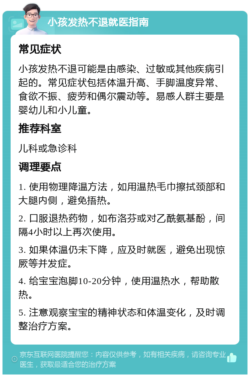 小孩发热不退就医指南 常见症状 小孩发热不退可能是由感染、过敏或其他疾病引起的。常见症状包括体温升高、手脚温度异常、食欲不振、疲劳和偶尔震动等。易感人群主要是婴幼儿和小儿童。 推荐科室 儿科或急诊科 调理要点 1. 使用物理降温方法，如用温热毛巾擦拭颈部和大腿内侧，避免捂热。 2. 口服退热药物，如布洛芬或对乙酰氨基酚，间隔4小时以上再次使用。 3. 如果体温仍未下降，应及时就医，避免出现惊厥等并发症。 4. 给宝宝泡脚10-20分钟，使用温热水，帮助散热。 5. 注意观察宝宝的精神状态和体温变化，及时调整治疗方案。