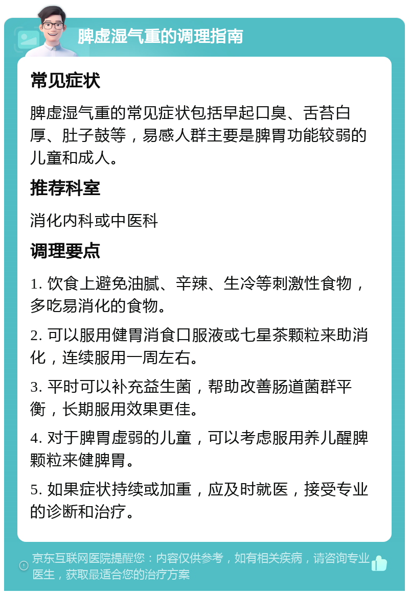 脾虚湿气重的调理指南 常见症状 脾虚湿气重的常见症状包括早起口臭、舌苔白厚、肚子鼓等，易感人群主要是脾胃功能较弱的儿童和成人。 推荐科室 消化内科或中医科 调理要点 1. 饮食上避免油腻、辛辣、生冷等刺激性食物，多吃易消化的食物。 2. 可以服用健胃消食口服液或七星茶颗粒来助消化，连续服用一周左右。 3. 平时可以补充益生菌，帮助改善肠道菌群平衡，长期服用效果更佳。 4. 对于脾胃虚弱的儿童，可以考虑服用养儿醒脾颗粒来健脾胃。 5. 如果症状持续或加重，应及时就医，接受专业的诊断和治疗。